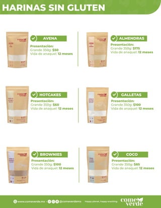 HARINAS SIN GLUTEN
AVENA
Presentación:
Grande 350g: $50
Vida de anaquel: 12 meses
ALMENDRAS
Presentación:
Grande 350g: $175
Vida de anaquel: 12 meses
HOTCAKES
Presentación:
Grande 350g: $60
Vida de anaquel: 12 meses
GALLETAS
Presentación:
Grande 350g: $100
Vida de anaquel: 12 meses
BROWNIES
Presentación:
Grande 350g: $100
Vida de anaquel: 12 meses
COCO
Presentación:
Grande 350g: $85
Vida de anaquel: 12 meses
 