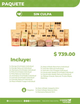 PAQUETE
1x Mango Enchilado Individual
1x Mango Natural Individual
2x Manzana Enchilada Individual
1x Piña Enchilada Individual
1x Piña Natural Individual
2x Arándano Enchilado Individual
1x Camote Enchilado Individual
1x Camote Natural Individual
2x Maíz Inﬂado Fuego Individual
Incluye:
Regalos:
$ 739.00
SIN CULPA
2x Maíz Inﬂado Ranchero Individual
1x Trail Mix Natural Individual
1x Trail Mix Con Chispas Individual
1x Cacahuate Asado Enchilado Individual
1x Cacahuate Asado Natural Individual
4x Obleas (Cacao, Natural, Frutos Rojos,
Matcha)
2x Maíz Inﬂado Jalapeño Mini
1x Maíz Inﬂado Natural Mini
1x Manzana Natural Mini
 