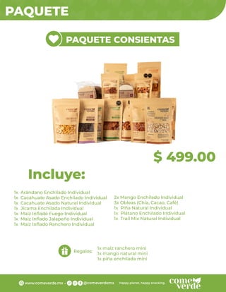 PAQUETE
$ 499.00
PAQUETE CONSIENTAS
1x Arándano Enchilado Individual
1x Cacahuate Asado Enchilado Individual
1x Cacahuate Asado Natural Individual
1x Jícama Enchilada Individual
1x Maíz Inﬂado Fuego Individual
1x Maíz Inﬂado Jalapeño Individual
1x Maíz Inﬂado Ranchero Individual
Incluye:
Regalos:
1x maíz ranchero mini
1x mango natural mini
1x piña enchilada mini
2x Mango Enchilado Individual
3x Obleas (Chía, Cacao, Café)
1x Piña Natural Individual
1x Plátano Enchilado Individual
1x Trail Mix Natural Individual
 
