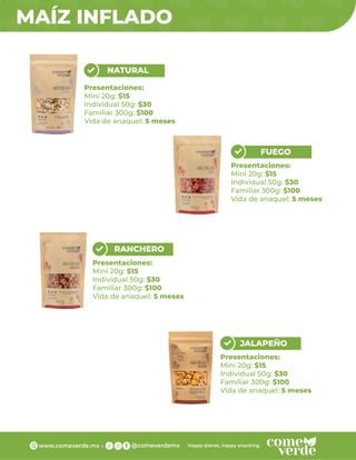 MAÍZ INFLADO
NATURAL
Presentaciones:
Mini 20g: $15
Individual 50g: $30
Familiar 300g: $100
Vida de anaquel: 5 meses
RANCHERO
Presentaciones:
Mini 20g: $15
Individual 50g: $30
Familiar 300g: $100
Vida de anaquel: 5 meses
JALAPEÑO
Presentaciones:
Mini 20g: $15
Individual 50g: $30
Familiar 300g: $100
Vida de anaquel: 5 meses
FUEGO
Presentaciones:
Mini 20g: $15
Individual 50g: $30
Familiar 300g: $100
Vida de anaquel: 5 meses
 