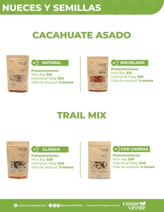 NUECES Y SEMILLAS
NATURAL
Presentaciones:
Mini 35g: $15
Individual 100g: $30
Vida de anaquel: 5 meses
ENCHILADO
Presentaciones:
Mini 35g: $15
Individual 100g: $30
Vida de anaquel: 5 meses
CLÁSICO
Presentaciones:
Mini 35g: $20
Individual 100g: $40
Vida de anaquel: 5 meses
CON CHISPAS
Presentaciones:
Mini 35g: $20
Individual 100g: $40
Vida de anaquel: 5 meses
CACAHUATE ASADO
TRAIL MIX
 