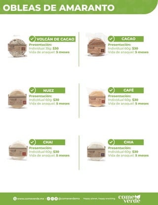 Presentación:
Individual 60g: $30
Vida de anaquel: 5 meses
OBLEAS DE AMARANTO
VOLCÁN DE CACAO
Presentación:
Individual 35g: $30
Vida de anaquel: 5 meses
CACAO
Presentación:
Individual 60g: $30
Vida de anaquel: 5 meses
NUEZ
Presentación:
Individual 60g: $30
Vida de anaquel: 5 meses
CAFÉ
Presentación:
Individual 60g: $30
Vida de anaquel: 5 meses
CHAI
Presentación:
Individual 60g: $30
Vida de anaquel: 5 meses
CHIA
 