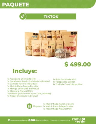 PAQUETE
1x Arándano Enchilado Mini
1x Cacahuate Asado Enchilado Individual
1x Camote Natural Individual
1x Maíz Inﬂado Fuego Familiar
1x Mango Enchilado Individual
1x Manzana Natural Mini
3x Obleas (Volcán de Cacao, Café, Matcha)
1x Nopal Enchilado Individual
Incluye:
Regalos:
$ 499.00
TIKTOK
1x Piña Enchilada Mini
1x Totopos De Coliﬂor
1x Trail Mix Con Chispas Mini
1x Maíz Inﬂado Ranchero Mini
1x Maíz Inﬂado Jalapeño Mini
1x Maíz Inﬂado Natural Mini
 