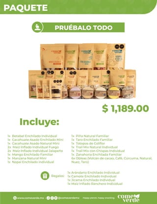 PAQUETE
$ 1,189.00
PRUÉBALO TODO
1x Betabel Enchilado Individual
1x Cacahuate Asado Enchilado Mini
1x Cacahuate Asado Natural Mini
2x Maíz Inﬂado Individual Fuego
2x Maíz Inﬂado Individual Jalapeño
1x Mango Enchilado Familiar
1x Manzana Natural Mini
1x Nopal Enchilado individual
Incluye:
Regalos:
1x Arándano Enchilado Individual
1x Camote Enchilado Individual
1x Jícama Enchilado Individual
1x Maíz Inﬂado Ranchero Individual
1x Piña Natural Familiar
1x Taro Enchilado Familiar
1x Totopos de Coliﬂor
1x Trail Mix Natural Individual
1x Trail Mix con Chispas Individual
1x Zanahoria Enchilada Familiar
6x Obleas (Volcán de cacao, Café, Cúrcuma, Natural,
Nuez, Taro)
 