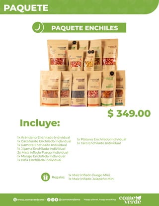 PAQUETE
$ 349.00
PAQUETE ENCHILES
1x Arándano Enchilado Individual
1x Cacahuate Enchilado Individual
1x Camote Enchilado Individual
1x Jícama Enchilada Individual
3x Maíz Inﬂado Fuego Individual
1x Mango Enchilado Individual
1x Piña Enchilada Individual
Incluye:
Regalos:
1x Maíz Inﬂado Fuego Mini
1x Maíz Inﬂado Jalapeño Mini
1x Plátano Enchilado Individual
1x Taro Enchilado Individual
 