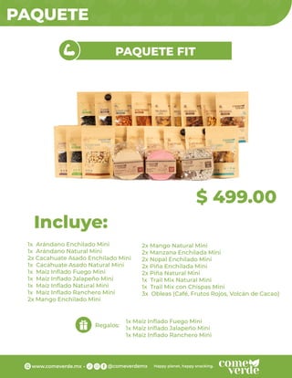 PAQUETE
$ 499.00
PAQUETE FIT
1x Arándano Enchilado Mini
1x Arándano Natural Mini
2x Cacahuate Asado Enchilado Mini
1x Cacahuate Asado Natural Mini
1x Maíz Inﬂado Fuego Mini
1x Maíz Inﬂado Jalapeño Mini
1x Maíz Inﬂado Natural Mini
1x Maíz Inﬂado Ranchero Mini
2x Mango Enchilado Mini
Incluye:
Regalos:
1x Maíz Inﬂado Fuego Mini
1x Maíz Inﬂado Jalapeño Mini
1x Maíz Inﬂado Ranchero Mini
2x Mango Natural Mini
2x Manzana Enchilada Mini
2x Nopal Enchilado Mini
2x Piña Enchilada Mini
2x Piña Natural Mini
1x Trail Mix Natural Mini
1x Trail Mix con Chispas Mini
3x Obleas (Café, Frutos Rojos, Volcán de Cacao)
 