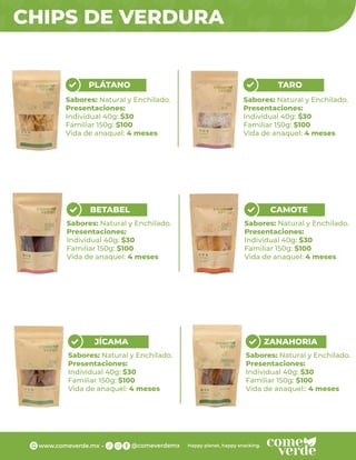 CHIPS DE VERDURA
PLÁTANO
Sabores: Natural y Enchilado.
Presentaciones:
Individual 40g: $30
Familiar 150g: $100
Vida de anaquel: 4 meses
TARO
Sabores: Natural y Enchilado.
Presentaciones:
Individual 40g: $30
Familiar 150g: $100
Vida de anaquel: 4 meses
BETABEL
Sabores: Natural y Enchilado.
Presentaciones:
Individual 40g: $30
Familiar 150g: $100
Vida de anaquel: 4 meses
CAMOTE
Sabores: Natural y Enchilado.
Presentaciones:
Individual 40g: $30
Familiar 150g: $100
Vida de anaquel: 4 meses
JÍCAMA
Sabores: Natural y Enchilado.
Presentaciones:
Individual 40g: $30
Familiar 150g: $100
Vida de anaquel: 4 meses
ZANAHORIA
Sabores: Natural y Enchilado.
Presentaciones:
Individual 40g: $30
Familiar 150g: $100
Vida de anaquel:: 4 meses
 
