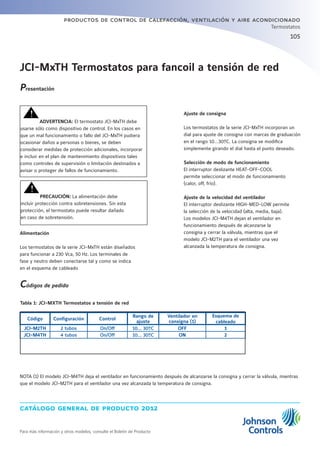 105
catálogo general de producto 2012
productos de control de calefacción, ventilación y aire acondicionado
Para más información y otros modelos, consulte el Boletín de Producto
Termostatos
JCI-MxTH Termostatos para fancoil a tensión de red
Ajuste de consigna
Los termostatos de la serie JCI-MxTH incorporan un
dial para ajuste de consigna con marcas de graduación
en el rango 10…30ºC. La consigna se modifica
simplemente girando el dial hasta el punto deseado.
Selección de modo de funcionamiento
El interruptor deslizante HEAT-OFF-COOL
permite seleccionar el modo de funcionamiento
(calor, off, frío).
Ajuste de la velocidad del ventilador
El interruptor deslizante HIGH-MED-LOW permite
la selección de la velocidad (alta, media, baja).
Los modelos JCI-M4TH dejan el ventilador en
funcionamiento después de alcanzarse la
consigna y cerrar la válvula, mientras que el
modelo JCI-M2TH para el ventilador una vez
alcanzada la temperatura de consigna.
Presentación
	
	 ADVERTENCIA: El termostato JCI-MxTH debe
usarse sólo como dispositivo de control. En los casos en
que un mal funcionamiento o fallo del JCI-MxTH pudiera
ocasionar daños a personas o bienes, se deben
considerar medidas de protección adicionales, incorporar
e incluir en el plan de mantenimiento dispositivos tales
como controles de supervisión o limitación destinados a
avisar o proteger de fallos de funcionamiento.
	
	 PRECAUCIÓN: La alimentación debe
incluir protección contra sobretensiones. Sin esta
protección, el termostato puede resultar dañado
en caso de sobretensión.
Alimentación
Los termostatos de la serie JCI-MxTH están diseñados
para funcionar a 230 Vca, 50 Hz. Los terminales de
fase y neutro deben conectarse tal y como se indica
en el esquema de cableado
Códigos de pedido
Código Configuración Control
Rango de
ajuste
Ventilador en
consigna (1)
Esquema de
cableado
JCI-M2TH 2 tubos On/Off 10... 30ºC OFF 1
JCI-M4TH 4 tubos On/Off 10... 30ºC ON 2
NOTA (1) El modelo JCI-M4TH deja el ventilador en funcionamiento después de alcanzarse la consigna y cerrar la válvula, mientras
que el modelo JCI-M2TH para el ventilador una vez alcanzada la temperatura de consigna.
Tabla 1: JCI-MXTH Termostatos a tensión de red
 