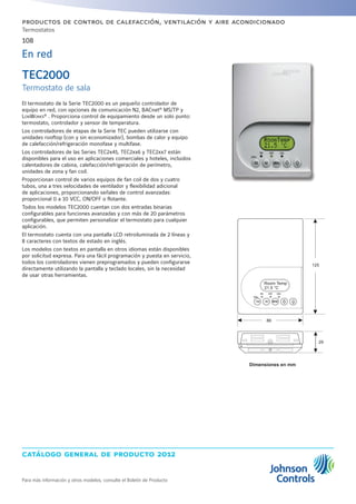 catálogo general de producto 2012
108
Para más información y otros modelos, consulte el Boletín de Producto
productos de control de calefacción, ventilación y aire acondicionado
Termostatos
El termostato de la Serie TEC2000 es un pequeño controlador de
equipo en red, con opciones de comunicación N2, BACnet®
MS/TP y
LonWorks®
. Proporciona control de equipamiento desde un solo punto:
termostato, controlador y sensor de temperatura.
Los controladores de etapas de la Serie TEC pueden utilizarse con
unidades rooftop (con y sin economizador), bombas de calor y equipo
de calefacción/refrigeración monofase y multifase.
Los controladores de las Series TEC2x45, TEC2xx6 y TEC2xx7 están
disponibles para el uso en aplicaciones comerciales y hoteles, incluidos
calentadores de cabina, calefacción/refrigeración de perímetro,
unidades de zona y fan coil.
Proporcionan control de varios equipos de fan coil de dos y cuatro
tubos, una a tres velocidades de ventilador y flexibilidad adicional
de aplicaciones, proporcionando señales de control avanzadas:
proporcional 0 a 10 VCC, ON/OFF o flotante.
Todos los modelos TEC2000 cuentan con dos entradas binarias
configurables para funciones avanzadas y con más de 20 parámetros
configurables, que permiten personalizar el termostato para cualquier
aplicación.
El termostato cuenta con una pantalla LCD retroiluminada de 2 líneas y
8 caracteres con textos de estado en inglés.
Los modelos con textos en pantalla en otros idiomas están disponibles
por solicitud expresa. Para una fácil programación y puesta en servicio,
todos los controladores vienen preprogramados y pueden configurarse
directamente utilizando la pantalla y teclado locales, sin la necesidad
de usar otras herramientas.
TEC2000
Termostato de sala
En red
Dimensiones en mm
NOYES
21.5 °C
86
125
29
Room Temp
 