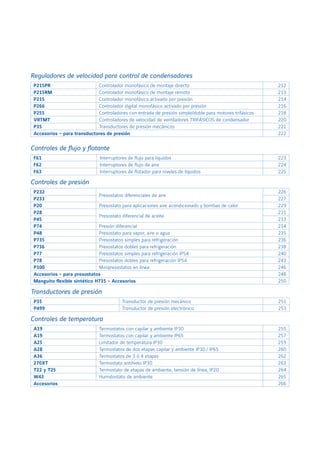 P215PR Controlador monofásico de montaje directo 212
P215RM Controlador monofásico de montaje remoto 213
P215 Controlador monofásico activado por presión 214
P266 Controlador digital monofásico activado por presión 216
P255 Controladores con entrada de presión simple/doble para motores trifásicos 218
VRTMT Controladores de velocidad de ventiladores TRIFÁSICOS de condensador 220
P35 Transductores de presión mecánicos 221
Accesorios - para transductores de presión 222
P232
Presostatos diferenciales de aire
226
P233 227
P20 Presostato para aplicaciones aire acondicionado y bombas de calor 229
P28
Presostato diferencial de aceite
231
P45 233
P74 Presión diferencial 234
P48 Presostato para vapor, aire o agua 235
P735 Presostatos simples para refrigeración 236
P736 Presostatos dobles para refrigeración 238
P77 Presostatos simples para refrigeración IP54 240
P78 Presostatos dobles para refrigeración IP54 243
P100 Minipresostatos en línea 246
Accesorios - para presostatos 248
Manguito flexible sintético H735 - Accesorios 250
A19 Termostatos con capilar y ambiente IP30 255
A19 Termostatos con capilar y ambiente IP65 257
A25 Limitador de temperatura IP30 259
A28 Termostatos de dos etapas capilar y ambiente IP30 / IP65 260
A36 Termostatos de 3 ó 4 etapas 262
270XT Termostato antihielo IP30 263
T22 y T25 Termostato de etapas de ambiente, tensión de línea, IP20 264
W43 Humidostato de ambiente 265
Accesorios 266
F61 Interruptores de flujo para líquidos 223
F62 Interruptores de flujo de aire 224
F63 Interruptores de flotador para niveles de líquidos 225
Transductores de presión
Reguladores de velocidad para control de condensadores
Controles de presión
Controles de temperatura
Controles de flujo y flotante
P35 Transductor de presión mecánico 251
P499 Transductor de presión electrónico 253
 
