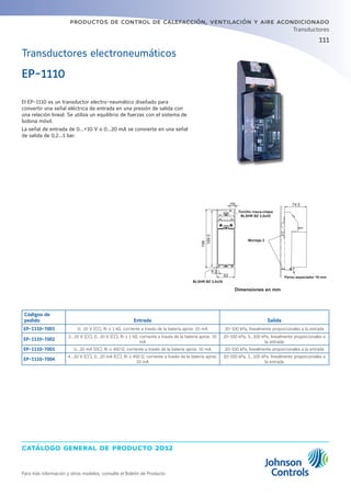 catálogo general de producto 2012
Para más información y otros modelos, consulte el Boletín de Producto
productos de control de calefacción, ventilación y aire acondicionado
111
Transductores
Transductores electroneumáticos
Códigos de
pedido Entrada Salida
EP-1110-7001 0...10 V (CC), Ri ≥ 1 kΩ, corriente a través de la batería aprox. 10 mA 20-100 kPa, linealmente proporcionales a la entrada
EP-1110-7002
2...10 V (CC), 0...10 V (CC), Ri ≥ 1 kΩ, corriente a través de la batería aprox. 10
mA
20-100 kPa, 3...100 kPa, linealmente proporcionales a
la entrada
EP-1110-7003 0...20 mA (DC), Ri ≤ 450 Ω, corriente a través de la batería aprox. 10 mA 20-100 kPa, linealmente proporcionales a la entrada
EP-1110-7004
4...20 V (CC), 0...20 mA (CC), Ri ≤ 450 Ω, corriente a través de la batería aprox.
10 mA
20-100 kPa, 3...100 kPa, linealmente proporcionales a
la entrada
Dimensiones en mm
El EP-1110 es un transductor electro-neumático diseñado para
convertir una señal eléctrica de entrada en una presión de salida con
una relación lineal. Se utiliza un equilibrio de fuerzas con el sistema de
bobina móvil.
La señal de entrada de 0...+10 V o 0...20 mA se convierte en una señal
de salida de 0,2...1 bar.
EP-1110
198
1895
8.5
62
74.516
BLSHR BZ 3,5x25
Tornillo rosca-chapa
BLSHR BZ 3,5x25
Montaje 2
Perno espaciador 16 mm
 