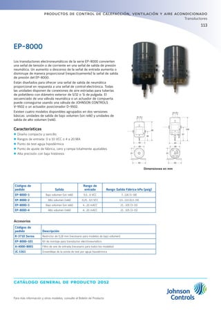 catálogo general de producto 2012
Para más información y otros modelos, consulte el Boletín de Producto
productos de control de calefacción, ventilación y aire acondicionado
113
Transductores
Los transductores electroneumáticos de la serie EP-8000 convierten
una señal de tensión o de corriente en una señal de salida de presión
neumática. Un aumento o descenso de la señal de entrada aumenta o
disminuye de manera proporcional (respectivamente) la señal de salida
de presión del EP-8000.
Están diseñados para ofrecer una señal de salida de neumática
proporcional en respuesta a una señal de control electrónica. Todas
las unidades disponen de conexiones de aire estriadas para tuberías
de polietileno con diámetro exterior de 5/32 o ¼ de pulgada. El
secuenciado de una válvula neumática o un actuador de compuerta
puede conseguirse usando una válvula de JOHNSON CONTROLS
V-9502 o un actuador posicionador D-9502.
Existen cuatro modelos disponibles agrupados en dos versiones
básicas: unidades de salida de bajo volumen (sin relé) y unidades de
salida de alto volumen (relé).
Características
zz Diseño compacto y sencillo
zz Rangos de entrada: 0 a 10 VCC o 4 a 20 MA
zz Punto de test aguja hipodérmica
zz Punto de ajuste de fábrica, cero y rampa totalmente ajustables
zz Alta precisión con baja histéresis
EP-8000
Códigos de
pedido Salida
Rango de
entrada Rango Salida Fábrica kPa (psig)
EP-8000-1 Bajo volumen (sin relé) 0,5...9 VCC 7...126 (1-18)
EP-8000-2 Alto volumen (relé) 0,25...9,5 VCC 3,5...133 (0,5-19)
EP-8000-3 Bajo volumen (sin relé) 4...20 mACC 21...105 (3-15)
EP-8000-4 Alto volumen (relé) 4...20 mACC 21...105 (3-15)
Accesorios
Códigos de
pedido Descripción
R-3710 Series Restrictor de 0,18 mm (necesario para modelos de bajo volumen)
EP-8000-101 Kit de montaje para transductor electroneumático
A-4000-8001 Filtro de aire de entrada (necesario para todos los modelos)
JC 5361 Ensamblaje de la sonda de test por aguja hipodérmica
5∞5∞
85
38
45
48
51
60
48
51
60
S O
5∞5∞
108
61
45
Dimensiones en mm
 