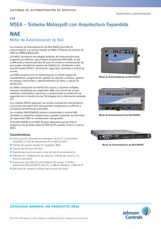catálogo general de producto 2012
Para más información y otros modelos, consulte la Guía de instalación de productos
sistemas de automatización de edificios
114
MSEA - Sistema Metasys® con Arquitectura Expandida
NAE
Motor de Automatización de Red
Los motores de Automatización de Red (NAEs) permiten la
conectividad IP y el acceso basado en Web al Sistema de Gestión de
Edificios (BMSs) Metasys®.
Los NAEs incorporan tecnologías estándar de comunicación para
la gestión de edificios, que incluyen el protocolo BACnet®, la red
LonWorks® y el protocolo Bus N2 para el control y monitorización de
una amplia variedad de equipos de Calefacción, Ventilación y Aire
Acondicionado (HVAC), iluminación, seguridad, incendios y control de
acceso.
Los NAEs proporcionan la monitorización y control integral de
equipamientos, programación, gestión de alarmas y eventos, gestión
de energía, intercambio y almacenamiento de datos y cálculo de
tendencias.
Los NAEs incorporan un interfaz de usuario y soportan múltiples
sesiones simultáneas por explorador Web con control de acceso
mediante contraseñas y permisos, y proporcionan la protección de
seguridad de la industria de las Tecnologías de la información estándar
(IT).
Los modelos NAE55 soportan una amplia variedad de características
y funciones de supervisión para grandes instalaciones y edificios y
complejos técnicamente avanzados.
Los modelos NAE35/NAE45 ofrecen conectividad y control NAE
rentables en pequeñas instalaciones y pueden aumentar las funciones
de supervisión NAE en instalaciones más grandes.
El modelo NAE85 es un NAE de gran capacidad que permite la
integración de grandes sistemas BACnet IP y puede sustituir a varios
NAEs.
Características
zz Comunicación utilizando los estándares de las IT comúnmente
aceptados a nivel de automatización y redes locales
zz Interfaz de usuario basada en navegador Web
zz Función de Director del Sitio
zz Soporte para servicios web a nivel de red de automatización
zz Software de configuración de sistema e interfaz de usuario y en
línea incorporados
zz Supervisión de redes de controladores de campo, incluidos
dispositivos BACnet MS/TP, Bus N2, LonWorks Network, y BACnet IP
zz Opciones de conexión múltiple para acceso de datos
Motor de Automatización de Red NAE55
Motor de Automatización de Red NAE45
Motor de Automatización de Red NAE85
Supervisión y automatización
 