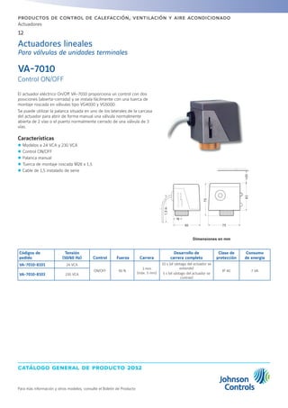 catálogo general de producto 2012
Actuadores
12
Para más información y otros modelos, consulte el Boletín de Producto
productos de control de calefacción, ventilación y aire acondicionado
El actuador eléctrico On/Off VA-7010 proporciona un control con dos
posiciones (abierta-cerrada) y se instala fácilmente con una tuerca de
montaje roscada en válvulas tipo VG4000 y VG5000.
Se puede utilizar la palanca situada en uno de los laterales de la carcasa
del actuador para abrir de forma manual una válvula normalmente
abierta de 2 vías o el puerto normalmente cerrado de una válvula de 3
vías.
Características
zz Modelos a 24 VCA y 230 VCA
zz Control ON/OFF
zz Palanca manual
zz Tuerca de montaje roscada M28 x 1,5
zz Cable de 1,5 instalado de serie
VA-7010
Control ON/OFF
Actuadores lineales
Para válvulas de unidades terminales
Códigos de
pedido
Tensión
(50/60 Hz) Control Fuerza Carrera
Desarrollo de
carrera completo
Clase de
protección
Consumo
de energía
VA-7010-8101 24 VCA
ON/OFF 90 N
3 mm
(máx. 5 mm)
10 s (el vástago del actuador se
extiende)
5 s (el vástago del actuador se
contrae)
IP 40 7 VA
VA-7010-8103 230 VCA
Dimensiones en mm
 