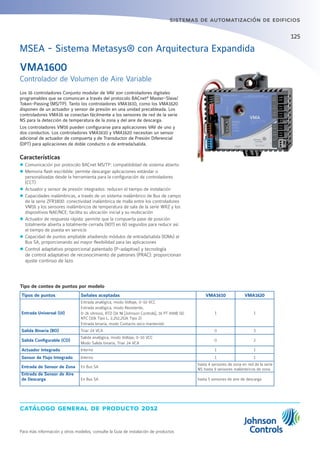 catálogo general de producto 2012
Para más información y otros modelos, consulte la Guía de instalación de productos
sistemas de automatización de edificios
125
Los 16 controladores Conjunto modular de VAV son controladores digitales
programables que se comunican a través del protocolo BACnet®
Master-Slave/
Token-Passing (MS/TP). Tanto los controladores VMA1610, como los VMA1620
disponen de un actuador y sensor de presión en una unidad precableada. Los
controladores VMA16 se conectan fácilmente a los sensores de red de la serie
NS para la detección de temperatura de la zona y del aire de descarga.
Los controladores VM16 pueden configurarse para aplicaciones VAV de uno y
dos conductos. Los controladores VMA1610 y VMA1620 necesitan un sensor
adicional de actuador de compuerta y de Transductor de Presión Diferencial
(DPT) para aplicaciones de doble conducto o de entrada/salida.
Características
zz Comunicación por protocolo BACnet MS/TP: compatibilidad de sistema abierto
zz Memoria flash escribible: permite descargar aplicaciones estándar o
personalizadas desde la herramienta para la configuración de controladores
(CCT)
zz Actuador y sensor de presión integrados: reducen el tiempo de instalación
zz Capacidades inalámbricas, a través de un sistema inalámbrico de Bus de campo
de la serie ZFR1800: conectividad inalámbrica de malla entre los controladores
VM16 y los sensores inalámbricos de temperatura de sala de la serie WRZ y los
dispositivos NAE/NCE; facilita su ubicación inicial y su reubicación
zz Actuador de respuesta rápida: permite que la compuerta pase de posición
totalmente abierta a totalmente cerrada (90º) en 60 segundos para reducir así
el tiempo de puesta en servicio
zz Capacidad de puntos ampliable añadiendo módulos de entrada/salida (IOMs) al
Bus SA, proporcionando así mayor flexibilidad para las aplicaciones
zz Control adaptativo proporcional patentado (P-adaptive) y tecnología
de control adaptativo de reconocimiento de patrones (PRAC): proporcionan
ajuste continuo de lazo
VMA1600
Controlador de Volumen de Aire Variable
MSEA - Sistema Metasys® con Arquitectura Expandida
Tipo de conteo de puntos por modelo
Tipos de puntos Señales aceptadas VMA1610 VMA1620
Entrada Universal (UI)
Entrada analógica, modo Voltaje, 0-10 VCC
Entrada analógica, modo Resistente,
0-2k ohmios, RTD (1k NI [Johnson Controls], 1k PT A99B SI).
NTC (10k Tipo L, 2,252,252k Tipo 2)
Entrada binaria, modo Contacto seco mantenido
1 1
Salida Binaria (BO) Triac 24 VCA 0 3
Salida Configurable (CO)
Salida analógica, modo Voltaje, 0-10 VCC
Modo Salida binaria, Triac 24 VCA
0 2
Actuador Integrado Interno 1 1
Sensor de Flujo Integrado Interno 1 1
Entrada de Sensor de Zona En Bus SA
hasta 4 sensores de zona en red de la serie
NS hasta 9 sensores inalámbricos de zona
Entrada de Sensor de Aire
de Descarga En Bus SA hasta 5 sensores de aire de descarga
 
