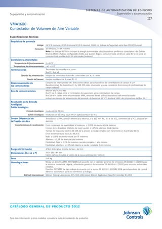 catálogo general de producto 2012
Para más información y otros modelos, consulte la Guía de instalación de productos
127
sistemas de automatización de edificios
Supervisión y automatización
VMA1600
Controlador de Volumen de Aire Variable
Especificaciones técnicas
Requisitos de potencia
Voltaje: 24 VCA (nominal, 20 VCA mínima/30 VCA máxima), 50/60 Hz, Voltaje de Seguridad extra Bajo (SELV) (Europa)
Consumo: 10 VA típico, 14 VA máximo
Nota: Los índices de VA no incluyen la energía suministrada a los dispositivos periféricos conectados a las Salidas
Binarias (BOs) o Salidas Configurables (COs), que pueden llegar a consumir hasta 12 VA por cada BO o CO; para un
consumo total posible de 60 VA adicionales (máximo).
Condiciones ambientales
Temperatura de funcionamiento: 0 a 50°C
Temperatura de almacenamiento: -40 a 70°C
Terminaciones Terminales de horquilla de 6,3 mm
Bus FC, Bus SA
Tensión de alimentación: bloques de terminales de tornillo conectables con 4 y 3 cables
Puerto del sensor: clavijas modulares de 6 pines RJ-12
Direccionamiento de
los controladores
Conjunto de interruptores DIP; direcciones válidas para dispositivos de controladores de campo 4-127
(las direcciones de dispositivo 0–3 y 128-255 están reservadas y no se consideran direcciones de controladores de
campo válidas)
Bus de comunicaciones BACnet MS/TP, RS-485:
Bus FC de 3 cables entre el controlador de supervisión y los controladores de campo
Bus SA de 4 cables entre el controlador VMA, sensores de red y otros dispositivos del sensor/actuador
incluye una tensión de alimentación del terminal a la fuente de 15 VCC desde el VMA a los dispositivos del Bus SA. *
Resolución de la Entrada
Analógica/
Salida Analógica
Entrada Analógica: resolución de 15 bits
Salida Analógica: resolución de 16 bits y ±200 mV en aplicaciones 0–10 VCC
Sensor Diferencial de
la Presión de Aire
Transductor SETRA, presión diferencial a eléctrica, 0 a 38,1 mm WC, 0,5 a 4,5 VCC, suministro de 5 VCC, chapado en
aluminio
Características de rendimiento: Error combinado de repetibilidad e histéresis: ± 0,05% de abertura total máxima
Errores de no linealidad (método de mejor ajuste) ± 1,0% de abertura total máxima
Tiempo de respuesta (dentro del 63% de la presión a escala completa con incremento en la entrada) 15 ms
Error de temperatura de 15,6 a 48,9 ºC
Nulo: ± 0,06% de abertura total por ºF máximos
Abertura: ± 1,5% de abertura total máxima
Estabilidad, Nula: ± 0,5% del máximo a escala completa, 1 año mínimo
Estabilidad, abertura: ± 2,0% del máximo a escala completa, 1 año mínimo
Rango del Actuador 4 N•m de longitud mínima del eje = 44 mm
Dimensiones (A x A x P) 182 x 182 x 64 mm
Centro del eje de salida al centro de la ranura antirotación: 160 mm
Peso 0,86 kg
Homologaciones Marca CE, Directiva EMC 2004/108/EC,de acuerdo con el estándar genérico de emisiones EN 61000-6-3 (2007) para
la industria residencial y ligera y el estándar genérico de inmunidad EN 61000-6-2 (2005) para entornos industriales
pesados,
Directiva 73/23/EEC de bajo voltaje de acuerdo con la norma EN 60730-1:2000/A2:2008 para dispositivos de control
eléctrico automáticos para uso doméstico y análogo.
BACnet International: BACnet Testing Laboratories (BTL) 135-2004 Listed BACnet Application Specific Controller (B-ASC)
Supervisión y automatización
 