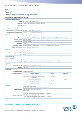 catálogo general de producto 2012
Para más información y otros modelos, consulte la Guía de instalación de productos
130
sistemas de automatización de edificios
Serie LN
Controladores de Libre Programación
LN-PRG203-1 - Especificaciones técnicas
Requisitos de alimentación
Voltaje: 24 VCA/CC; ±15%, 50/60 Hz, Clase 2
Protección: Fusible de restablecimiento automático de 1,85 A
Consumo: 5 VA
Consumo máximo: 18 VA
Condiciones ambientales
Temperatura de funcionamiento: 0 a 70 °C; 0 a 90% HR sin condensación
Temperatura de almacenamiento: -20 a 70 °C; 0 a 90% HR sin condensación
General
Procesador: Neuron®
3150®
, 8 bits, 10 MHz
Memoria: Memoria flash no volátil de 64 k (aplicación APB); memoria flash no volátil 128 K (almacenamiento)
Canal de medios: TP/FT-10; 78 Kbps
Comunicación: Protocolo LonTalk®
Transceptor: FT-X1
Indicador de estado: LED verde: estado de la alimentación y LON TX; LED naranja: servicios y LON RX
Jack de comunicación: Jack de audio LON mono de 3,5 mm
Carcasa
Material: ABS tipo PA-765A
Dimensiones (con tornillos): 144,8 x 119,4 x 50,8 mm
Peso: 0,44 kg
Compatibilidad
electromagnética
Emisiones CE: EN61000-6-3: 2001; estándares genéricos para industria residencial, comercial y ligera
Inmunidad CE: EN61000-6-1: 2001; estándares genéricos para industria residencial, comercial y ligera
Agencia
Homologado por UL: UL916 equipos para la gestión de energía
Material: UL94-5VA
6 entradas
Entradas Digitales: Contactos sin tensión
Entradas Analógicas: Tipos de sensores Rango Precisión
0 a 20 mA
con resistencia externa de 249 ohmios (cableada
en paralelo)
0 a 10 VCC
±0,5%Tipo 2 y Tipo 3: 10k ohmios
-40 a 150°C
PT1000: 1 k ohmio
PT100: 100 ohmios -40 a 135°C
8 salidas Fusible de restablecimiento automático
Carga máxima de 600 ohmios
Resolución de salida: Conversor digital/analógico de 10 bits
Salidas Digitales: Triac de 24 VCA, digital (on/off) o PWM
0,75 A a 70 °C
1 A a 40 °C
Control PM; período ajustable desde 2 segundos a 15 minutos
Salidas Universales: 0-10 VCC, digital 0-12 VCC (on/off) o PWM
Control PWM; período ajustable desde 2 segundos a 15 minutos
Máximo de 20 mA a 12 VCC (60 ºC)
 