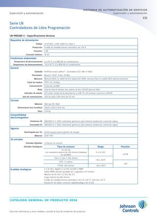 catálogo general de producto 2012
Para más información y otros modelos, consulte la Guía de instalación de productos
131
sistemas de automatización de edificios
Supervisión y automatización
Serie LN
Controladores de Libre Programación
LN-PRG300-1 - Especificaciones técnicas
Requisitos de alimentación
Voltaje: 24 VCA/CC; ±15%, 50/60 Hz, Clase 2
Protección: Fusible de restablecimiento automático de 1,85 A
Consumo: 5 VA
Consumo máximo: 18 VA
Condiciones ambientales
Temperatura de funcionamiento: 0 a 70 °C; 0 a 90% HR sin condensación
Temperatura de almacenamiento: -20 a 70 °C; 0 a 90% HR sin condensación
General
Estándar Perfil funcional LonMark®
: Controlador SCC-VAV nº 8502
Procesador: Neuron®
3150®
, 8 bits, 10 MHz
Memoria: Memoria flash no volátil de 64 k (aplicación APB); memoria flash no volátil 128 K (almacenamiento)
Canal de medios: TP/FT-10; 78 Kbps
Comunicación: Protocolo LonTalk®
Reloj: Chip de reloj en tiempo real, batería de litio CR2032 (para el reloj)
Indicador de estado: LED verde: estado de la alimentación y LON TX; LED naranja: servicios y LON RX
Jack de comunicación: Jack de audio LON mono de 3,5 mm
Carcasa
Material: ABS tipo PA-765A
Dimensiones (con tornillos): 144,8 x 119,4 x 50,8 mm
Peso: 0,39 kg
Compatibilidad
electromagnética
Emisiones CE: EN61000-6-3: 2001; estándares genéricos para industria residencial, comercial y ligera
Inmunidad CE: EN61000-6-1: 2001; estándares genéricos para industria residencial, comercial y ligera
Agencia
Homologado por UL: UL916 equipos para la gestión de energía
Material: UL94-5VA
10 entradas
Entradas Digitales: Contactos sin tensión
Entradas Analógicas: Tipos de sensores Rango Precisión
4 a 20 mA
con resistencia externa de 249 ohmios (cableada
en paralelo)
0 a 10 VCC
±0.5%
Tipo 2 y Tipo 3: 10k ohmios
-40 a 150°C
RTD: 1 k ohmio
±1%
PT100: 100 ohmios -40 a 135°C
8 salidas Analógicas 0 a 10 VCC, digital 0 a 12 VCC (on/off) o PWM
Salida PWM: período ajustable de 2 segundos a 15 minutos
Máximo de 60 mA a 12 VCC (60 ºC)
Carga máxima de 200 ohmios
Fusible de restablecimiento automático: 60 mA a 60 °C; 100 mA a 20 °C
Resolución de salida: conversor digital/analógico de 10 bits
Supervisión y automatización
 
