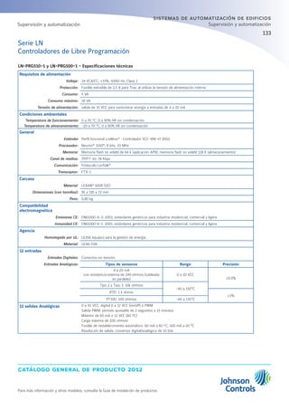 catálogo general de producto 2012
Para más información y otros modelos, consulte la Guía de instalación de productos
133
sistemas de automatización de edificios
Supervisión y automatización
Serie LN
Controladores de Libre Programación
LN-PRG510-1 y LN-PRG500-1 - Especificaciones técnicas
Requisitos de alimentación
Voltaje: 24 VCA/CC; ±15%, 50/60 Hz, Clase 2
Protección: Fusible extraíble de 2,5 A para Triac al utilizar la tensión de alimentación interna
Consumo: 5 VA
Consumo máximo: 18 VA
Tensión de alimentación: salida de 15 VCC para suministrar energía a entradas de 4 a 20 mA
Condiciones ambientales
Temperatura de funcionamiento: 0 a 70 °C; 0 a 90% HR sin condensación
Temperatura de almacenamiento: -20 a 70 °C; 0 a 90% HR sin condensación
General
Estándar Perfil funcional LonMark®
: Controlador SCC-VAV nº 8502
Procesador: Neuron®
3150®
, 8 bits, 10 MHz
Memoria: Memoria flash no volátil de 64 k (aplicación APB); memoria flash no volátil 128 K (almacenamiento)
Canal de medios: TP/FT-10; 78 Kbps
Comunicación: Protocolo LonTalk®
Transceptor: FTX-1
Carcasa
Material: LEXAN®
500R (GE)
Dimensiones (con tornillos): 95 x 195 x 72 mm
Peso: 0,80 kg
Compatibilidad
electromagnética
Emisiones CE: EN61000-6-3: 2001; estándares genéricos para industria residencial, comercial y ligera
Inmunidad CE: EN61000-6-1: 2001; estándares genéricos para industria residencial, comercial y ligera
Agencia
Homologado por UL: UL916 equipos para la gestión de energía
Material: UL94-5VA
12 entradas
Entradas Digitales: Contactos sin tensión
Entradas Analógicas: Tipos de sensores Rango Precisión
4 a 20 mA
con resistencia externa de 249 ohmios (cableada
en paralelo)
0 a 10 VCC
±0.5%
Tipo 2 y Tipo 3: 10k ohmios
-40 a 150°C
RTD: 1 k ohmio
±1%
PT100: 100 ohmios -40 a 135°C
12 salidas Analógicas 0 a 10 VCC, digital 0 a 12 VCC (on/off) o PWM
Salida PWM: período ajustable de 2 segundos a 15 minutos
Máximo de 60 mA a 12 VCC (60 ºC)
Carga máxima de 200 ohmios
Fusible de restablecimiento automático: 60 mA a 60 °C; 100 mA a 20 °C
Resolución de salida: conversor digital/analógico de 10 bits
Supervisión y automatización
 
