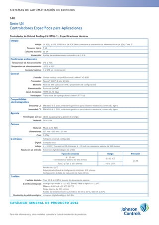 catálogo general de producto 2012
Para más información y otros modelos, consulte la Guía de instalación de productos
140
sistemas de automatización de edificios
Serie LN
Controladores Específicos para Aplicaciones
Controlador de Unidad Rooftop LN-RTUL-1 - Especificaciones técnicas
Energía
Voltaje: 24 VCA, ± 15%, 50/60 Hz o 24 VCA (debe conectarse a una tensión de alimentación de 24 VCA, Clase 2)
Consumo típico: 5 VA
Consumo máximo: 10 VA
Protección: Fusible de restablecimiento automático de 1,35 A
Condiciones ambientales
Temperatura de funcionamiento: 0°C a 70°C
Temperatura de almacenamiento: -20°C a 70°C
Humedad relativa: 0 a 90% sin condensación
General
Estándar Unidad rooftop con perfil funcional LonMark®
nº 8030
Procesador: Neuron®
3150®
; 8 bits; 10 MHz
Memoria: Flash de 64K (aplicación APB y propiedades de configuración)
Comunicación: Protocolo LonTalk®
Canal de medios: TP/FT-10, 78 Kbps
Transceptor: Transceptor de topología libre Echelon®
(FTT-10)
Compatibilidad
electromagnética
Emisiones CE: EN61000-6-3: 2001; estándares genéricos para industria residencial, comercial y ligera
Inmunidad CE: EN61000-6-1: 2001; estándares genéricos para industria residencial, comercial y ligera
Agencia
Homologado por UL: UL916 equipos para la gestión de energía
Material: UL94-5VA
Carcasa
Material: Metal de 18 AWG
Dimensiones: 127 mm x 165 mm x 33 mm
Peso: 0,67 kg
6 entradas Software universal configurable
Digital: Contacto seco:
Voltaje: 0 - 10 VCC, Precisión ±0.5% Corriente: 4 - 20 mA con resistencia externa de 500 ohmios
Resolución de entrada: Conversor digital/analógico de 12 bits
Tipos de sensores Rango Precisión
4 - 20 mA
con resistencia externa de 500 ohmios
0 a 10 VCC
±0.5%
Tipo 2 y Tipo 3: 10 k ohmios -40 a 125°C
Resolución: 0,1°C
Potenciómetro lineal de configuración mín/máx: 10 K ohmios
Configuración de tabla de traducción de hasta 16 bits
7 salidas
5 salidas digitales Triac 1.0 A a 24 VCA, tensión de alimentación externa
2 salidas analógicas: Analógica tri-mode: 0 - 10 VCC (lineal), PWM o digital 0 - 12 VCC
Máximo de 60 mA a 12 VCC (60 °C)
Carga máxima de 200 ohmios
Fusible de restablecimiento automático: 60 mA a 60 °C; 100 mA a 20 °C
Resolución de salida analógica: conversor digital/analógico de 8 bits
 