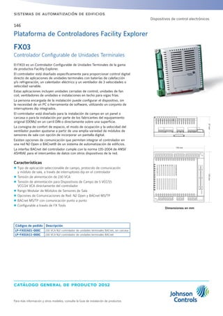 catálogo general de producto 2012
Para más información y otros modelos, consulte la Guía de instalación de productos
sistemas de automatización de edificios
146
FX03
Controlador Configurable de Unidades Terminales
El FX03 es un Controlador Configurable de Unidades Terminales de la gama
de productos Facility Explorer.
El controlador está diseñado específicamente para proporcionar control digital
directo de aplicaciones de unidades terminales con baterías de calefacción
y/o refrigeración, un calentador eléctrico y un ventilador de 3 velocidades o
velocidad variable.
Estas aplicaciones incluyen unidades cerradas de control, unidades de fan
coil, ventiladores de unidades e instalaciones en techo para vigas frías.
La persona encargada de la instalación puede configurar el dispositivo, sin
la necesidad de un PC o herramienta de software, utilizando un conjunto de
interruptores dip integrados.
El controlador está diseñado para la instalación de campo en un panel o
carcasa o para la instalación por parte de los fabricantes del equipamiento
original (OEMs) en un carril DIN o directamente sobre una superficie.
La consigna de confort de espacio, el modo de ocupación y la velocidad del
ventilador pueden ajustarse a partir de una amplia variedad de módulos de
sensores de sala con opción de incorporar un pantalla digital.
Existen opciones de comunicación que permiten integrar el controlador en
una red N2 Open o BACnet® de un sistema de automatización de edificios.
La interfaz BACnet del controlador cumple con la norma 135-2004 de ANSI/
ASHRAE para el intercambio de datos con otros dispositivos de la red.
Características
zz Tipo de aplicación seleccionable de campo, protocolo de comunicación
y módulo de sala, a través de interruptores dip en el controlador
zz Tensión de alimentación de 230 VCA
zz Tensión de alimentación para Dispositivos de Campo de 5 VCC/15
VCC/24 VCA directamente del controlador
zz Rango Modular de Módulos de Sensores de Sala
zz Opciones de Comunicaciones de Red: N2 Open y BACnet MS/TP
zz BACnet MS/TP con comunicación punto a punto
zz Configurable a través de FX Tools
Códigos de pedido Descripción
LP-FX03A01-000C 230 VCA N2/ controlador de unidades terminales BACnet, sin carcasa
LP-FX03A11-000C 230 VCA N2/ controlador de unidades terminales BACnet
Plataforma de Controladores Facility Explorer
Dispositivos de control electrónicos
Dimensiones en mm
 