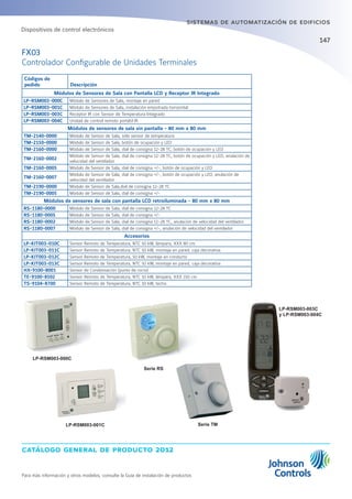catálogo general de producto 2012
Para más información y otros modelos, consulte la Guía de instalación de productos
147
sistemas de automatización de edificios
FX03
Controlador Configurable de Unidades Terminales
Códigos de
pedido Descripción
Módulos de Sensores de Sala con Pantalla LCD y Receptor IR Integrado
LP-RSM003-000C Módulo de Sensores de Sala, montaje en pared
LP-RSM003-001C Módulo de Sensores de Sala, instalación empotrada horizontal
LP-RSM003-003C Receptor IR con Sensor de Temperatura Integrado
LP-RSM003-004C Unidad de control remoto portátil IR
Módulos de sensores de sala sin pantalla - 80 mm x 80 mm
TM-2140-0000 Módulo de Sensor de Sala, sólo sensor de temperatura
TM-2150-0000 Módulo de Sensor de Sala, botón de ocupación y LED
TM-2160-0000 Módulo de Sensor de Sala, dial de consigna 12-28 ºC, botón de ocupación y LED
TM-2160-0002
Módulo de Sensor de Sala, dial de consigna 12-28 ºC, botón de ocupación y LED, anulación de
velocidad del ventilador
TM-2160-0005 Módulo de Sensor de Sala, dial de consigna +/-, botón de ocupación y LED
TM-2160-0007
Módulo de Sensor de Sala, dial de consigna +/-, botón de ocupación y LED, anulación de
velocidad del ventilador
TM-2190-0000 Módulo de Sensor de Sala,dial de consigna 12-28 ºC
TM-2190-0005 Módulo de Sensor de Sala, dial de consigna +/-
Módulos de sensores de sala con pantalla LCD retroiluminada - 80 mm x 80 mm
RS-1180-0000 Módulo de Sensor de Sala, dial de consigna 12-28 ºC
RS-1180-0005 Módulo de Sensor de Sala, dial de consigna +/-
RS-1180-0002 Módulo de Sensor de Sala, dial de consigna 12-28 ºC, anulación de velocidad del ventilador
RS-1180-0007 Módulo de Sensor de Sala, dial de consigna +/-, anulación de velocidad del ventilador
Accesorios
LP-KIT003-010C Sensor Remoto de Temperatura, NTC 50 kW, lámpara, XXX 80 cm
LP-KIT003-011C Sensor Remoto de Temperatura, NTC 50 kW, montaje en pared, caja decorativa
LP-KIT003-012C Sensor Remoto de Temperatura, 50 kW, montaje en conducto
LP-KIT003-013C Sensor Remoto de Temperatura, NTC 50 kW, montaje en pared, caja decorativa
HX-9100-8001 Sensor de Condensación (punto de rocío)
TE-9100-8502 Sensor Remoto de Temperatura, NTC 10 kW, lámpara, XXX 150 cm
TS-9104-8700 Sensor Remoto de Temperatura, NTC 10 kW, techo
LP-RSM003-000C
LP-RSM003-001C
Serie RS
Serie TM
Dispositivos de control electrónicos
LP-RSM003-003C
y LP-RSM003-004C
 