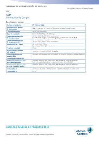 catálogo general de producto 2012
Para más información y otros modelos, consulte la Guía de instalación de productos
158
sistemas de automatización de edificios
Especificaciones técnicas
Códigos del productos LP-FX14Dxx-000C
Requisitos de la tensión
de alimentación
24 VCA ±15%, 50/60 Hz - Tensión de alimentación de clase 2– SELV en Europa
Consumo de energía 19,5 VA con carga máxima.
Clase de protección Controlador IP20/IP55 pantalla LCD integral
Condiciones ambientales
de funcionamiento
-40 ºC a +60 °C; 0 a 95% HR (sin condensación)
recuerde que la interfaz de usuario integral no funciona por debajo de -20 ºC
Condiciones ambientales
de almacenamiento
-40 ºC a +70 °C; 0 a 95% HR (sin condensación)
Dimensiones (A x A x P) 142 mm x 215 mm x 49 mm
Con pantalla: 142 mm x 215 mm x 63 mm
Peso (con embalaje) 0,74 kg
Resolución de la pantalla
LCD integral
-999 a 999 o –99,9 a 99,9 (4 dígitos en cada fila)
Terminales de conexión
para AIs, DOs
y tensión de alimentación
Terminales de tornillo para cables de un máximo de 1 x 1,5 mm2
(AWG16), incluidos en el paquete.
Terminales de conexión para
las LON/Bus N2 Open
Terminales de tornillo, cable hasta 1,5 mm2
, AWG24 a AWG16, incluido en el paquete
Cable Belden, cable bipolar de par trenzado con blindaje ≥ 0,8 mm (AWG20)
Terminales de conexión para
AOs, DIs y pantalla remota
Terminales de tornillo, cable hasta 1,5 mm2
, AWG24 a AWG16, incluido en el paquete
Conformidad CE 2004/108/EC: EN 61000-6-2:2007, EN 61000-6-3:2007 - 2006/95/EC: EN 60730-1:2001
Conformidad UL UL916
FX14
Controlador de Campo
Dispositivos de control electrónicos
 
