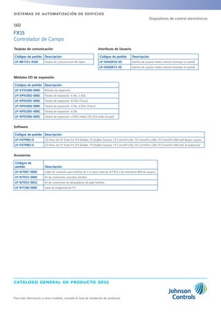 catálogo general de producto 2012
Para más información y otros modelos, consulte la Guía de instalación de productos
160
sistemas de automatización de edificios
Tarjetas de comunicación
Códigos de pedido Descripción
LP-NET151-010C Tarjeta de comunicación N2 Open
Interfaces de Usuario
Códigos de pedido Descripción
LP-DIS60P20-0C Interfaz de usuario medio remota (montaje en panel)
LP-DIS60P21-0C Interfaz de usuario medio remota (montaje en pared)
Módulos I/O de expansión
Códigos de pedido Descripción
LP-XT91D00-000C Módulo de expansión
LP-XP91D02-000C Tarjeta de expansión: 6 AIs, 2 AOs
LP-XP91D03-000C Tarjeta de expansión: 8 DOs (Triacs)
LP-XP91D04-000C Tarjeta de expansión: 4 DIs, 4 DOs (Triacs)
LP-XP91D05-000C Tarjeta de expansión: 8 DIs
LP-XP91D06-000C Tarjeta de expansión: 4 DOs (relés) 230 VCA (sólo Europa)
Accesorios
Códigos de
pedido Descripción
LP-KIT007-000C Cable de conexión para interfaz de 3 m para conectar el FX15 a las interfaces MUI de usuario
LP-KIT015-000C Kit de conectores roscados hembra
LP-KIT015-001C Kit de conectores de abrazaderas de jaula hembra
LP-KIT100-000C Llave de programación FX
Software
Códigos de pedido Descripción
LP-FXTPRO-0 CD-Rom de FX Tools Pro (FX Builder, FX Builder Express, FX CommPro N2, FX CommPro LON, FX CommPro BACnet) Nuevo usuario
LP-FXTPRO-6 CD-Rom de FX Tools Pro (FX Builder, FX Builder Express, FX CommPro N2, FX CommPro LON, FX CommPro BACnet) Actualización
FX15
Controlador de Campo
Dispositivos de control electrónicos
 