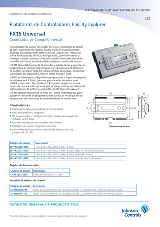 catálogo general de producto 2012
Para más información y otros modelos, consulte la Guía de instalación de productos
sistemas de automatización de edificios
163
El Controlador de Campo Universal FX15 es un controlador de campo
de alto rendimiento del sistema Facility Explorer, específicamente
diseñado para aplicaciones comerciales de Calefacción, Ventilación
y Aire Acondicionado (HVAC) y Refrigeración, como enfriadoras y
rooftops, unidades compactas de aire acondicionado para interiores,
Unidades de Control de Aire (AHUs) y unidades cerradas de control.
El FX15 Universal dispone de 26 entradas y salidas físicas y soporta una
amplia gama de sensores de temperatura y dispositivos de actuación.
Se pueden conseguir hasta 64 entradas físicas adicionales, añadiendo
los módulos de expansión XT/XP en el Bus N2 Open local.
El FX15 es totalmente configurable o programable, a través del paquete
de software de FX Tools, para una gran variedad de aplicaciones
HVACR comerciales. El controlador FX15 puede equiparse con una
tarjeta de comunicación opcional para su integración en un sistema de
automatización de edificios compatible con N2 Open o LonWorks®
.
El FX15 también dispone de un Reloj en Tiempo Real integrado para
ayudar en las tareas de programación de puntos de inicio-parada de
equipos y en las secuencias de control basadas en tiempo real.
Características
zz Opciones de tarjetas modulares de comunicación
zz Reloj en tiempo real integrado
zz De programación o configuración libre, a través del paquete de
software de FX Tools.
zz Entradas analógicas seleccionables de software
zz Interfaces de usuario integrales o remotas
zz Aislamiento galvánico entre la tensión de alimentación, los
canales I/O y la CPU
Dimensiones en mm
Códigos de pedido Descripción
LP-FX15D00-000C 6 AIs, 8 DIs, 4 AOs, 8 DOs: 3 relés + 5 Triacs
LP-FX15D01-000C 6 AIs, 8 DIs, 4 AOs, 8 DOs: 3 relés + 5 Triacs, tarjeta de comunicación N2 Open.
LP-FX15D50-000C 6 AIs, 8 DIs, 4 AOs, 8 DOs: 3 relés + 5 Triacs, pantalla MUI integral
LP-FX15D51-000C 6 AIs, 8 DIs, 4 AOs, 8 DOs: 3 relés + 5 Triacs, tarjeta N2 Open y MUI integral.
Tarjetas de Comunicación
Códigos de pedido Descripción
LP-NET151-000C Tarjeta de comunicación N2 Open
Pantallas de Interfaz de Usuario
Códigos de pedido Descripción
LP-DIS60P20-0C Interfaz de Usuario Medio (4 x 25 caracteres), pantalla LCD retroiluminada, versión de montaje en panel.
LP-DIS60P21-0C Interfaz de Usuario Medio (4 x 25 caracteres), pantalla LCD retroiluminada, versión de montaje en pared.
Plataforma de Controladores Facility Explorer
Dispositivos de control electrónicos
179
4465
215
122 142
66
49
35
FX15 Universal
Controlador de Campo Universal
 
