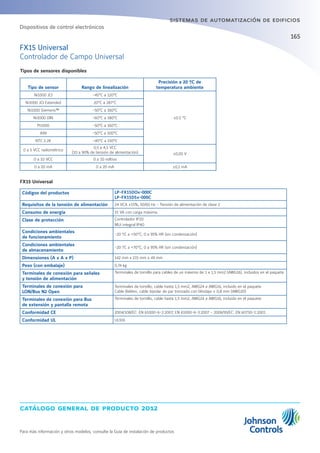 catálogo general de producto 2012
Para más información y otros modelos, consulte la Guía de instalación de productos
165
sistemas de automatización de edificios
Tipos de sensores disponibles
Tipo de sensor Rango de linealización
Precisión a 20 ºC de
temperatura ambiente
Ni1000 JCI -45°C a 120°C
±0.5 °C
Ni1000 JCI Extended 20°C a 287°C
Ni1000 Siemens™ -50°C a 160°C
Ni1000 DIN -60°C a 180°C
Pt1000 -50°C a 160°C
A99 -50°C a 100°C
NTC 2.2K -40°C a 150°C
0 a 5 VCC radiométrico
0,5 a 4,5 VCC
(10 a 90% de tensión de alimentación) ±0,05 V
0 a 10 VCC 0 a 10 voltios
0 a 20 mA 0 a 20 mA ±0,1 mA
FX15 Universal
Códigos del productos LP-FX15DOx-000C
LP-FX15D5x-000C
Requisitos de la tensión de alimentación 24 VCA ±15%, 50/60 Hz - Tensión de alimentación de clase 2
Consumo de energía 15 VA con carga máxima.
Clase de protección Controlador IP20
MUi integral IP40
Condiciones ambientales
de funcionamiento
-20 ºC a +50°C; 0 a 95% HR (sin condensación)
Condiciones ambientales
de almacenamiento
-20 ºC a +70°C; 0 a 95% HR (sin condensación)
Dimensiones (A x A x P) 142 mm x 215 mm x 49 mm
Peso (con embalaje) 0,74 kg
Terminales de conexión para señales
y tensión de alimentación
Terminales de tornillo para cables de un máximo de 1 x 1,5 mm2 (AWG16), incluidos en el paquete.
Terminales de conexión para
LON/Bus N2 Open
Terminales de tornillo, cable hasta 1,5 mm2, AWG24 a AWG16, incluido en el paquete
Cable Belden, cable bipolar de par trenzado con blindaje ≥ 0,8 mm (AWG20)
Terminales de conexión para Bus
de extensión y pantalla remota
Terminales de tornillo, cable hasta 1,5 mm2, AWG24 a AWG16, incluido en el paquete
Conformidad CE 2004/108/EC: EN 61000-6-2:2007, EN 61000-6-3:2007 - 2006/95/EC: EN 60730-1:2001
Conformidad UL UL916
FX15 Universal
Controlador de Campo Universal
Dispositivos de control electrónicos
 