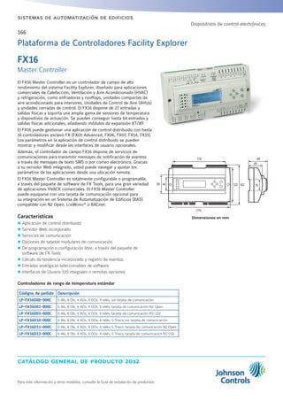 catálogo general de producto 2012
Para más información y otros modelos, consulte la Guía de instalación de productos
sistemas de automatización de edificios
166
Dimensiones en mm
El FX16 Master Controller es un controlador de campo de alto
rendimiento del sistema Facility Explorer, diseñado para aplicaciones
comerciales de Calefacción, Ventilación y Aire Acondicionado (HVAC)
y refrigeración, como enfriadoras y rooftops, unidades compactas de
aire acondicionado para interiores, Unidades de Control de Aire (AHUs)
y unidades cerradas de control. El FX16 dispone de 27 entradas y
salidas físicas y soporta una amplia gama de sensores de temperatura
y dispositivos de actuación. Se pueden conseguir hasta 64 entradas y
salidas físicas adicionales, añadiendo módulos de expansión XT/XP.
El FX16 puede gestionar una aplicación de control distribuido con hasta
16 controladores esclavo FX (FX05 Advanced, FX06, FX07, FX14, FX15).
Los parámetros en la aplicación de control distribuido se pueden
mostrar y modificar desde las interfaces de usuario opcionales.
Además, el controlador de campo FX16 dispone de servicios de
comunicaciones para transmitir mensajes de notificación de eventos
a través de mensajes de texto SMS o por correo electrónico. Gracias
a su servidor Web integrado, usted puede navegar y ajustar los
parámetros de las aplicaciones desde una ubicación remota.
El FX16 Master Controller es totalmente configurable o programable,
a través del paquete de software de FX Tools, para una gran variedad
de aplicaciones HVACR comerciales. El FX16 Master Controller
puede equiparse con una tarjeta de comunicación opcional para
su integración en un Sistema de Automatización de Edificios (BAS)
compatible con N2 Open, LonWorks®
o BACnet.
Características
zz Aplicación de control distribuido
zz Servidor Web incorporado
zz Servicios de comunicación
zz Opciones de tarjetas modulares de comunicación
zz De programación o configuración libre, a través del paquete de
software de FX Tools
zz Cálculo de tendencia incorporado y registro de eventos
zz Entradas analógicas seleccionables de software
zz Interfaces de Usuario (UI) integrales o remotas opciones
Controladores de rango de temperatura estándar
Códigos de pedido Descripción
LP-FX16D00-000C 6 AIs, 8 DIs, 4 AOs, 9 DOs: 9 relés, sin tarjeta de comunicación
LP-FX16D01-000C 6 AIs, 8 DIs, 4 AOs, 9 DOs: 9 relés, tarjeta de comunicación N2 Open.
LP-FX16D03-000C 6 AIs, 8 DIs, 4 AOs, 9 DOs: 9 relés, tarjeta de comunicación RS-232
LP-FX16D10-000C 6 AIs, 8 DIs, 4 AOs, 9 DOs: 4 relés, 5 Triacs, sin tarjeta de comunicación
LP-FX16D11-000C 6 AIs, 8 DIs, 4 AOs, 9 DOs: 4 relés, 5 Triacs, tarjeta de comunicación N2 Open
LP-FX16D13-000C 6 AIs, 8 DIs, 4 AOs, 9 DOs: 4 relés, 5 Triacs, tarjeta de comunicación RS-232
Plataforma de Controladores Facility Explorer
FX16
Master Controller
Dispositivos de control electrónicos
179
4465
215
122 142
66
49
35
 