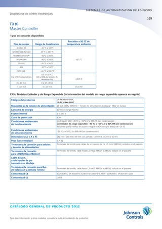 catálogo general de producto 2012
Para más información y otros modelos, consulte la Guía de instalación de productos
169
sistemas de automatización de edificios
Tipos de sensores disponibles
Tipo de sensor Rango de linealización
Precisión a 20 ºC de
temperatura ambiente
Ni1000 JCI -45 °C a 120°C
±0.5 °C
Ni1000 JCI Extended 20 °C a 287 °C
Ni1000 Siemens™ -50°C a 160°C
Ni1000 DIN -60°C a 180°C
Pt1000 -50°C a 160°C
A99 -50°C a 100°C
NTC 2.2K -40 °C a 150 °C
0 a 5 VCC radiométrico
0,5 a 4,5 VCC
(10 a 90% de tensión de
alimentación) ±0,05 V
0 a 10 VCC 0 a 10 voltios
0 a 20 mA 0 a 20 mA ±0,1 mA
FX16: Modelos Estándar y de Rango Expandido (la información del modelo de rango expandido aparece en negrita)
Códigos del productos LP-FX16Dxx-000C
LP-FX16Xxx-000C
Requisitos de la tensión de alimentación 24 VCA ±15%, 50/60 Hz - Tensión de alimentación de clase 2– SELV en Europa
Consumo de energía 15 VA con carga máxima.
Fusible interno 2 A, 250 V
Clase de protección IP20
Condiciones ambientales
de funcionamiento
Controlador STD: -20 ºC a +50°C; 0 a 95% HR (sin condensación)
Controlador de rango expandido: -40 ºC a +60°C; 0 a 95% HR (sin condensación)
Recuerde que la interfaz de usuario integral no funciona por debajo de -20 ºC
Condiciones ambientales
de almacenamiento
-20 ºC a +70°C; 0 a 95% HR (sin condensación)
Dimensiones (A x A x P) 142 mm x 215 mm x 49 mm con pantalla: 142 mm x 215 mm x 66 mm
Peso (con embalaje) 0,74 kg
Terminales de conexión para señales
y tensión de alimentación
Terminales de tornillo para cables de un máximo de 1 x 1,5 mm2 (AWG16), incluidos en el paquete.
Terminales de conexión
para LON/N2 Open/BACnet
Terminales de tornillo, cable hasta 1,5 mm2, AWG24 a AWG16, incluido en el paquete
Cable Belden,
cable bipolar de par
trenzado con blindaje
Terminales de conexión para Bus
de extensión y pantalla remota
Terminales de tornillo, cable hasta 1,5 mm2, AWG24 a AWG16, incluido en el paquete
Conformidad CE 2004/108/EC: EN 61000-6-2:2007, EN 61000-6-3:2007 - 2006/95/EC: EN 60730-1:2001
Conformidad UL UL916
FX16
Master Controller
Dispositivos de control electrónicos
 