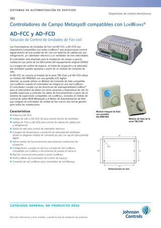 catálogo general de producto 2012
Para más información y otros modelos, consulte la Guía de instalación de productos
sistemas de automatización de edificios
182
Los Controladores de Unidades de Fan coil AD-FCC y AD-FCD son
dispositivos compatibles con redes LonWorks®
que proporcionan control
digital directo de una unidad de fan coil con baterías de calefacción y/o
refrigeración, un calentador eléctrico y un ventilador de tres velocidades.
El controlador está diseñado para la instalación de campo o para la
instalación por parte de los fabricantes del equipamiento original (OEMs).
La consigna de confort de espacio, el modo de ocupación y la velocidad
del ventilador pueden ajustarse a partir de un módulo de comando de
sala.
El AD-FCC se conecta al módulo de la serie TM-21x0 y el AD-FCD utiliza
un módulo AD-IRM1005 con una pantalla LCD digital.
Además, se puede utilizar un Módulo de Comando de Sala compatible
con LonWorks cuando el controlador se integra en una red LonWorks.
El controlador cumple con las directrices de interoperabilidad LonMark®
para el intercambio de datos con otros sensores y dispositivos de red. Es
posible supervisar y controlar los datos de funcionamiento a partir de un
sistema de supervisión compatible con LonWorks, incluidos el módulo de
control de redes NCM Metasys® y el Motor de Automatización de Red
que integran el controlador de unidad de fan coil en una red de gestión
para todas las instalaciones.
Características
zz Potencia 230 VCA.
zz Salidas de relé a 230 VCA 3A para control directo de ventilador
zz Salidas de Triac a 230 VCA para control de válvula de calefacción
y refrigeración
zz Salida de relé para control de calentador eléctrico
zz Consigna de temperatura y anulación de velocidad del ventilador
desde un elegante módulo de comando de sala con opción para pantalla
digital
zz Varios modos de funcionamiento para diversas condiciones de
ocupación
zz Configuración y puesta en servicio a través de red LonWorks
compatible con LonMark o herramienta de puesta en servicio
zz Red de comunicaciones punto a punto LonWorks
zz Perfil LonMark de Controlador de Confort de Espacio
zz Conexión de red LonWorks para controlador de red Metasys
Dimensiones en mm
AD-FCC y AD-FCD
Solución de Control de Unidades de Fan coil
Controladores de Campo Metasys® compatibles con LONWORKS®
132
118
7895.2
Ø 3.5
Dispositivos de control electrónicos
Módulo de Sala de la
serie TM-2100
Módulo Integral de Sala
con pantalla
AD-IRM1005
 