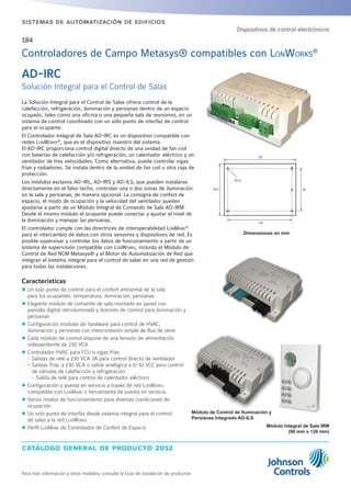 catálogo general de producto 2012
Para más información y otros modelos, consulte la Guía de instalación de productos
sistemas de automatización de edificios
184
La Solución Integral para el Control de Salas ofrece control de la
calefacción, refrigeración, iluminación y persianas dentro de un espacio
ocupado, tales como una oficina o una pequeña sala de reuniones, en un
sistema de control coordinado con un sólo punto de interfaz de control
para el ocupante.
El Controlador Integral de Sala AD-IRC es un dispositivo compatible con
redes LonWorks®
, que es el dispositivo maestro del sistema.
El AD-IRC proporciona control digital directo de una unidad de fan coil
con baterías de calefacción y/o refrigeración, un calentador eléctrico y un
ventilador de tres velocidades. Como alternativa, puede controlar vigas
frías y radiadores. Se instala dentro de la unidad de fan coil u otra caja de
protección.
Los módulos esclavos AD-IRL, AD-IRS y AD-ILS, que pueden instalarse
directamente en el falso techo, controlan una o dos zonas de iluminación
en la sala y persianas, de manera opcional. La consigna de confort de
espacio, el modo de ocupación y la velocidad del ventilador pueden
ajustarse a partir de un Módulo Integral de Comando de Sala AD-IRM.
Desde el mismo módulo el ocupante puede conectar y ajustar el nivel de
la iluminación y manejar las persianas.
El controlador cumple con las directrices de interoperabilidad LonMark®
para el intercambio de datos con otros sensores y dispositivos de red. Es
posible supervisar y controlar los datos de funcionamiento a partir de un
sistema de supervisión compatible con LonWorks, incluido el Módulo de
Control de Red NCM Metasys® y el Motor de Automatización de Red que
integran el sistema integral para el control de salas en una red de gestión
para todas las instalaciones.
Características
zz Un solo punto de control para el confort ambiental de la sala
para los ocupantes: temperatura, iluminación, persianas
zz Elegante módulo de comando de sala montado en pared con
pantalla digital retroiluminada y botones de control para iluminación y
persianas
zz Configuración modular de hardware para control de HVAC,
iluminación y persianas con interconexión simple de Bus de serie
zz Cada módulo de control dispone de una tensión de alimentación
independiente de 230 VCA
zz Controlador HVAC para FCU o vigas frías
- Salidas de relé a 230 VCA 3A para control directo de ventilador
- Salidas Triac a 230 VCA o salida analógica a 0-10 VCC para control
de válvulas de calefacción y refrigeración
- Salida de relé para control de calentador eléctrico
zz Configuración y puesta en servicio a través de red LonWorks
compatible con LonMark o herramienta de puesta en servicio
zz Varios modos de funcionamiento para diversas condiciones de
ocupación
zz Un solo punto de interfaz desde sistema integral para el control
de salas a la red LonWorks
zz Perfil LonMark de Controlador de Confort de Espacio
Dimensiones en mm
AD-IRC
Solución Integral para el Control de Salas
Controladores de Campo Metasys® compatibles con LONWORKS®
Módulo Integral de Sala IRM
(80 mm x 120 mm)
Dispositivos de control electrónicos
132
118
7895.2
Ø 3.5
Módulo de Control de Iluminación y
Persianas Integrado AD-ILS
 