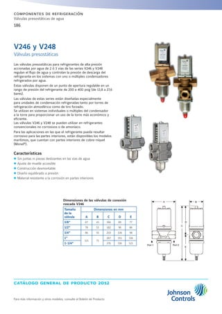catálogo general de producto 2012
Para más información y otros modelos, consulte el Boletín de Producto
186
componentes de refrigeración
Válvulas presostáticas de agua
Las válvulas presostáticas para refrigerantes de alta presión
accionadas por agua de 2 ó 3 vías de las series V246 y V248
regulan el flujo de agua y controlan la presión de descarga del
refrigerante en los sistemas con uno o múltiples condensadores
refrigerados por agua.
Estas válvulas disponen de un punto de apertura regulable en un
rango de presión del refrigerante de 200 a 400 psig (de 13,8 a 27,6
bares).
Las válvulas de estas series están diseñadas especialmente
para unidades de condensación refrigeradas tanto por torres de
refrigeración atmosférica como de tiro forzado.
Se utilizan en sistemas individuales o múltiples del condensador
a la torre para proporcionar un uso de la torre más económico y
eficiente.
Las válvulas V246 y V248 se pueden utilizar en refrigerantes
convencionales no corrosivos o de amoniaco.
Para las aplicaciones en las que el refrigerante pueda resultar
corrosivo para las partes interiores, están disponibles los modelos
marítimos, que cuentan con partes interiores de cobre-níquel
(Monel®
).
Características
zz Sin juntas ni piezas deslizantes en las vías de agua
zz Ajuste de muelle accesible
zz Construcción desmontable
zz Diseño equilibrado a presión
zz Material resistente a la corrosión en partes interiores
V246 y V248
Válvulas presostáticas
Dimensiones de las válvulas de conexión
roscada V246
Tamaño
de la
válvula
Dimensiones en mm
A B C D E
3/8“ 67 41 166 89 77
1/2” 78 51 182 96 86
3/4” 86 55 203 106 98
1”
121 71
267 151 116
1-1/4” 276 156 121
 