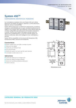 catálogo general de producto 2012
Para más información y otros modelos, consulte el Boletín de Producto
209209
componentes de refrigeración
Controladores de campo
Controladores electrónicos modulares
System 450TM
Los controladores modulares de la serie System 450 son la última
generación de módulos de potencia, expansión y control electrónico
digital de Johnson Controls/PENN.
System 450 le proporciona un sistema de control preciso, económico,
compacto y personalizable para una gran variedad de aplicaciones de
HVAC/R. Con el System 450, cada módulo de control admite hasta tres
entradas configurables para aplicaciones de humedad, temperatura
o presión. Gracias a que System 450 puede controlar hasta tres
aplicaciones simultáneamente, es más fácil controlar lugares con
diversas condiciones, tales como bodegas de vino, invernaderos y
piscinas.
System 450 es compatible con los sensores de temperatura A99,
transductores P499 y sensores de humedad HE.
Características
zz Diseño modular para carril DIN o montaje en pared
zz Sistema de bus digital
zz Certificado por (CE/UL/C-Tick)
zz LCD retroiluminada
zz Interfaz de usuario con touch pad de cuatro botones
zz Controlador versátil, todo en uno
Aplicaciones
zz Control de calefacción y/o refrigeración
zz Control de caldera (consigna flotante)
zz Control de humidificación/deshumidificación
zz Control multiusos
Dimensiones en mm
 