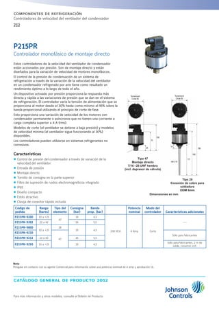 catálogo general de producto 2012
Para más información y otros modelos, consulte el Boletín de Producto
212
componentes de refrigeración
Controladores de velocidad del ventilador del condensador
Tipo 28
Conexión de cobre para
soldadura
ODM 6mm
Estos controladores de la velocidad del ventilador de condensador
están accionados por presión. Son de montaje directo y están
diseñados para la variación de velocidad de motores monofásicos.
El control de la presión de condensación de un sistema de
refrigeración a través de la variación de la velocidad del ventilador
en un condensador refrigerado por aire tiene como resultado un
rendimiento óptimo a lo largo de todo el año.
Un dispositivo activado por presión proporciona la respuesta más
directa y rápida a las variaciones de presión que se dan en el sistema
de refrigeración. El controlador varía la tensión de alimentación que se
proporciona al motor desde el 30% hasta como mínimo el 95% sobre la
banda proporcional utilizando el principio de corte de fase.
Esto proporciona una variación de velocidad de los motores con
condensador permanente o asíncronos que no tienen una corriente a
carga completa superior a 4 A (rms).
Modelos de corte (el ventilador se detiene a baja presión) y modelos
de velocidad mínima (el ventilador sigue funcionando al 30%)
disponibles.
Los controladores pueden utilizarse en sistemas refrigerantes no
corrosivos.
Características
zz Control de presión del condensador a través de variación de la
velocidad del ventilador
zz Entrada de presión
zz Montaje directo
zz Tornillo de consigna en la parte superior
zz Filtro de supresión de ruidos electromagnéticos integrado
zz IP65
zz Diseño compacto
zz Estilo atractivo
zz Clavija de conector rápido incluida
Código de
pedido
Rango
(bares)
Tipo del
elemento
Consigna
(bar)
Banda
prop. (bar)
Potencia
nominal
Modo del
controlador Características adicionales
P215PR-9200 10 a +25
47
19 4,5
230 VCA 4 Amp Corte
---P215PR-9202 22 a 42 26 5,5
P215PR-9800
10 a +25
28
19 4,5
P215PR-9230
47
Sólo para fabricantes
P215PR-9232 22 a 42 26 5,5
P215PR-9250 10 a +25 19 4,5
Sólo para fabricantes, 2 m de
cable, conector incl.
Dimensiones en mm
P215PR
Controlador monofásico de montaje directo
Turnaround
Circle 65
75
26
106
Turnaro
Ci c e
14
117
166
196
HEX 19
Turnaround
Circle 65
Tipo 47
Montaje directo
7/16 –20 UNF hembra
(incl. depresor de válvula)
Nota
Póngase en contacto con su agente comercial para información sobre una potencia nominal de 4 amp y aprobación UL.
 