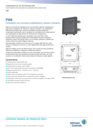 catálogo general de producto 2012
Para más información y otros modelos, consulte el Boletín de Producto
216
componentes de refrigeración
Controladores de velocidad del ventilador del condensador
P266 es una familia de reguladores con una excelente relación calidad/precio,
apto para su instalación en exteriores, robusto y duradero. Los reguladores
P266 están diseñados para motores monofásicos de fase partida con
condensador permanente, que se emplean con ventiladores de condensador en
una amplia gama de aplicaciones de climatización y refrigeración.
La serie P266 está diseñada para reemplazar a las series P66 y P215,
proporcionando mayores prestaciones y flexibilidad, eficiencia energética
mejorada y mayor vida útil del motor, con un diseño compacto y robusto que
resiste condiciones metereológicas adversas.
Hay disponibles modelos para tensiones en los rangos 208-240 Vca y 440-
575 Vca. El amperaje varía entre 4 y 12A, dependiendo del rango de tensión y
modelo.
Algunos modelos de la serie P266 incluyen como opción el control On/Off de
hasta tres ventiladores o etapas de ventilación auxiliares.
También hay disponibles modelos con triacs adicionales, que permiten repartir
la alimentación entre los devanados principal y auxiliar del motor, así como
conectar un condensador externo para mejorar la eficiencia a bajo régimen.
Características
zz Certificado por CE/UL/CSA/C-tick
zz Basado en el uso de su microprocesador
zz Programable en campo, ajuste digital
zz Uno o dos transductores de presión electrónicos (P266SNR)
zz Rango de presión de 0 - 35 bares o de 0 - 52 bares
zz Diseño patentado
zz Salida de 8 ó 12 amperios a 60 °C de temperatura ambiente
zz Caja de aluminio robusta IP54 con disipador de calor integrado
zz Controlador multi Triac que proporciona un ahorro energético de hasta el 25%
zz Controlador auxiliar (vernier) opcional
zz Selección automática 50/60 Hz
Dimensiones en mm
P266
Controlador con una buena calidad/precio, robusto y duradero
165
178
76
66
 