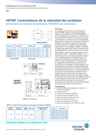 catálogo general de producto 2012
Para más información y otros modelos, consulte el Boletín de Producto
220
componentes de refrigeración
Controladores de velocidad del ventilador del condensador
Descripción
Los reguladores electrónicos de velocidad de la
familia VRTMT regulan de modo proporcional y
continuo la velocidad de los motores TRIFÁSICOS
de los ventiladores, para realizar un correcto control
del condensador. Controlan con precisión la presión
y la temperatura de sístemas de aire acondicionado,
refrigeración y calefacción y de grupos de ventilación
en general. Se programan gracias a una pantalla
de cristal líquido y un completo programa, guiado,
simple y claro, que se adepta a cualquier necesidad.
Es factible descargar hasta 3 ficheros de parámetros
preestablecidos para optimizar el uso de la máquina.
Estos reguladores están concebidos conforme a las
directivas B.T. 73/23 - 93/68 EMC y 89/336 - 92/31.
Pueden funcionar como maestro (calor/frío), esclavo
o con regulación manual. Es posible conectar en
cascada una configuración maestro/esclavo en un
número infinito de reguladores. En modo maestro
los reguladores pueden alimentar y gestionar de
forma directa y simultánea 2 sondas analógicas, con
una regulación de la tensión de salida directamente
proporcional a la variación de la magnitud medida (o
inversamente proporcional en el caso de calefacción)
de acuerdo con los parámetros establecidos en la
programación. En modo esclavo funcionan como
simples reguladores de tensión que reciben la señal
de mando de un control remoto (un regulador maestro
u otro dispositivo). Disponen de salto de velocidad
para eliminar el eventual punto de resonancia
electromecánica del sistema y de otras herramientas
de software para reducir el nivel de ruido.
Características
zz Control de presión del condensador por variación de
velocidad del ventilador.
zz Entrada de presión.
zz Transductores de probada fiabilidad.
zz Carcasa de plástico autoextintor I P55
zz Aislamiento galvánico potencia control
zz Protección contra sobretensiones
zz Bloqueo del regulador ante anomalías
zz Válidos para refrigerantes CFC, HCFC, HFC y NH3
VRTMT Controladores de la velocidad del ventilador
Controladores de velocidad de ventiladores TRIFÁSICOS de condensador
Familia VRTMT
MEDIDAS FÍSICAS
Dimensiones
VRTM/T 12-20-28-40-50
Voltaje
entrada
Amperaje
entrada
Tensión
salida
Montaje
Intensidad nominal
400V, 50Hz
Código Refrigerante
0 - 10V 4 - 20 mA 0 .. 99%
En
pared
12 A VRTMT-12 CFC, HCFC, HFC y NH3
20 A VRTMT-20 CFC, HCFC, HFC y NH3
28 A VRTMT-28 CFC, HCFC, HFC y NH3
40 A VRTMT-40 CFC, HCFC, HFC y NH3
50 A VRTMT-50 CFC, HCFC, HFC y NH3
Modelo IP Peso (kg) Medidas (mm)
Tornillos de
fijación (mm)
A B C D E F Ø
VRTM 12 55 4,1 230 265 165 220 200 / M4
VRTM 20 55 4,8 230 265 230 220 200 / M4
VRTM 28 55 7 340 270 235 322 165 / M5
VRTM 40 55 9 340 270 235 322 165 / M5
VRTM 50 55 13 340 440 235 322 340 170 M5
VRTM/T 12-20-28-40-50 Controladores de velocidad de ventiladores TRIFÁSICOS
 