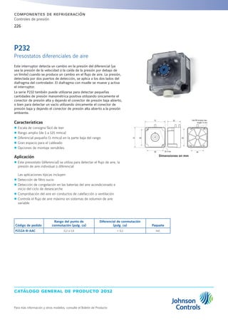 catálogo general de producto 2012
Para más información y otros modelos, consulte el Boletín de Producto
226
componentes de refrigeración
Controles de presión
Este interruptor detecta un cambio en la presión del diferencial (ya
sea la presión de la velocidad o la caída de la presión por debajo de
un límite) cuando se produce un cambio en el flujo de aire. La presión,
detectada por dos puertos de detección, se aplica a los dos lados del
diafragma del controlador. El diafragma con muelle se mueve y activa
el interruptor.
La serie P232 también puede utilizarse para detectar pequeñas
cantidades de presión manométrica positiva utilizando únicamente el
conector de presión alta y dejando el conector de presión baja abierto,
o bien para detectar un vacío utilizando únicamente el conector de
presión baja y dejando el conector de presión alta abierto a la presión
ambiente.
Características
zz Escala de consigna fácil de leer
zz Rango amplio (de 1 a 125 mmca)
zz Diferencial pequeño (1 mmca) en la parte baja del rango
zz Gran espacio para el cableado
zz Opciones de montaje versátiles
Aplicación
zz Este presostato (diferencial) se utiliza para detectar el flujo de aire, la
presión de aire individual o diferencial
Las aplicaciones típicas incluyen:
zz Detección de filtro sucio
zz Detección de congelación en las baterías del aire acondicionado e
inicio del ciclo de desescarche
zz Comprobación del aire en conductos de calefacción o ventilación
zz Controla el flujo de aire máximo en sistemas de volumen de aire
variable
Dimensiones en mm
Código de pedido
Rango del punto de
conmutación (pulg. ca)
Diferencial de conmutación
(pulg. ca) Paquete
P232A-B-AAC 0,2 a 1,6  0,1 ind.
P232
Presostatos diferenciales de aire
72 60 62
60 46
5272
o 4 mm
Use M4 screws max.
length 12 mm
 