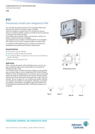 catálogo general de producto 2012
Para más información y otros modelos, consulte el Boletín de Producto
240
componentes de refrigeración
Controles de presión
Tipo 5 Tipo 15
Tipo 30Tipo 28
Dimensiones en mm
Los controles de presión de la serie P77 se pueden utilizar para
funciones de control o de límites, según el modelo.
Todos los modelos se proporcionan con contactos de alarma.
Todos los modelos estándar cuentan con fuelle de bronce fosforoso
y conexiones de presión de latón.
Los modelos que se pueden utilizar con amoniaco cuentan con
fuelle y conectores de acero inoxidable.
Los dispositivos que cumplen con PED 97/23/EC Cat. IV (modelos
PA) cuentan con la función a prueba de fallos con doble fuelle.
La clasificación IP54 significa que los controles de presión son
apropiados para prácticamente todas las aplicaciones.
Características
zz Gran espacio para el cableado
zz Carcasa a prueba de salpicaduras (IP54)
zz Los contactos SPDT se proporcionan de serie en los controles de
presión individual
zz Rearme manual de bloqueo libre
Aplicación
Estos controles de presión están diseñados para su uso en una
gran variedad de aplicaciones relacionadas con la presión de
refrigeración alta o baja.
Los modelos tienen un diseño de rango completo, lo que permite
que se puedan utilizar con los refrigerantes R22, R134A, R404A y
R410A y el resto de refrigerantes no corrosivos que se encuentran
dentro del rango de funcionamiento del control. También pueden
utilizarse para otras aplicaciones de presión alta o baja como, por
ejemplo, de aire, de agua, etc. Los modelos que pueden utilizarse
con amoniaco se incluyen en el programa. Asimismo, se incluyen
los modelos comprobados y aprobados según PED 97/23/EC Cat.
IV (reemplaza las aprobaciones DIN y TUV) están incluidos en el
programa.
P77
Presostsatos simples para refrigeración IP54
22,5
(0.89)
80
(3.15)
88
(3.46)
53
(2.09)
L n
 