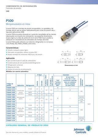 catálogo general de producto 2012
Para más información y otros modelos, consulte el Boletín de Producto
246
componentes de refrigeración
Controles de presión
Dimensiones en mm
La serie P100 son controles de presión encapsulados, no ajustables y de
montaje directo que se utilizan habitualmente para cortes de presión alta y
baja para aplicaciones OEM.
La serie P100 se produce teniendo en cuenta las necesidades de los clientes
relacionadas con el punto de conmutación. Las pequeñas dimensiones,
el peso ligero y la clase de protección de la serie P100 hacen posible su
utilización sin necesidad de una abrazadera de montaje adicional.
La serie P100 puede utilizarse con todos los refrigerantes no corrosivos
como R134a; R22; R404 y R410A, entre otros.
Características
zz Tamaño compacto y peso ligero
zz Interruptor encapsulado, estanco al polvo IP67
zz Amplia variedad de conexiones eléctricas y de presión.
Aplicación
zz Aire acondicionado en salas de ordenadores
zz Condensadores de aire acondicionado/refrigeración
zz Refrigeración comercial
zz Máquinas de hielo
zz Equipos de servicios de alimentación
P100
Minipresostatos en línea
Modelos con rearme automático
Código de
pedido Aplicación Refrigerante
P (bar)
Pabierto±(bar)
tolerancia
Pcerrado±
(bar)tolerancia
Conexión
Conexiones
eléctricas
Interruptor
Abierto
Cerrado
“1/4”
”hembra
abocard.
SAE”
50 mm recto,
6 mm diá x 7 mm
terminación reducida,
tubo con soldadura
fuerte revestido
de cobre (TIF5)
P100AP-300D
Presión baja
rearme
automático
Normalmente
abierto
R134A 2,5 4
0,5 0,5
Ÿ ---
2 Mt.
SPST
P100AP-301D --- Ÿ
P100AP-302D R407C 4 6
Ÿ ---
P100AP-306D R404A 0,3 2,8 0,4 0,4
P100AP-308D
---
0,5 1,5
0,3 0,3
FASTON
P100AP-309D
0,7 2,2
1,2 Mt.
P100AP-310D 3 Mt.
P100CP-102D
Presión alta
rearme
automático
Normalmente
cerrado
R134A 16 11
0,7
1,4
2 Mt
P100CP-103D --- Ÿ
P100CP-104D R407C 24 18
Ÿ ---
P100CP-106D
R404A 28 23
0,7
P100CP-107D --- Ÿ
P100CP-108D R410A 38 28
Ÿ ---P100CP-110D
---
27,6 20,7 FASTON
P100CP-111D 26 20 2 Mt.
22,5
22
2222
22
10
10
1212
50 22,550 50
50
 