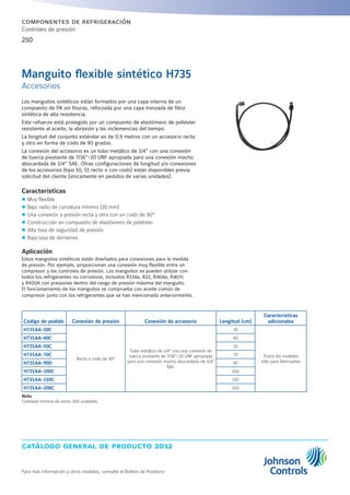 catálogo general de producto 2012
Para más información y otros modelos, consulte el Boletín de Producto
250
componentes de refrigeración
Controles de presión
Manguito flexible sintético H735
Accesorios
Código de pedido Conexión de presión Conexión de accesorio Longitud (cm)
Características
adicionales
H735AA-30C
Recto x codo de 90°
Tubo metálico de 1/4” con una conexión de
tuerca pivotante de 7/16”-20 UNF apropiada
para una conexión macho abocardada de 1/4”
SAE.
30
Todos los modelos
sólo para fabricantes
H735AA-40C 40
H735AA-50C 50
H735AA-70C 70
H735AA-90D 90
H735AA-100C 100
H735AA-150C 150
H735AA-200C 200
Nota
Cantidad mínima de envío 100 unidades
Los manguitos sintéticos están formados por una capa interna de un
compuesto de PA sin fisuras, reforzada por una capa trenzada de fibra
sintética de alta resistencia.
Este refuerzo está protegido por un compuesto de elastómero de poliéster
resistente al aceite, la abrasión y las inclemencias del tiempo.
La longitud del conjunto estándar es de 0,9 metros con un accesorio recto
y otro en forma de codo de 90 grados.
La conexión del accesorio es un tubo metálico de 1/4” con una conexión
de tuerca pivotante de 7/16”-20 UNF apropiada para una conexión macho
abocardada de 1/4” SAE. Otras configuraciones de longitud y/o conexiones
de los accesorios (tipo 50, 51 recto o con codo) están disponibles previa
solicitud del cliente (únicamente en pedidos de varias unidades).
Características
zz Muy flexible
zz Bajo radio de curvatura mínimo (30 mm)
zz Una conexión a presión recta y otra con un codo de 90°
zz Construcción en compuesto de elastómero de poliéster
zz Alta tasa de seguridad de presión
zz Baja tasa de derrames
Aplicación
Estos manguitos sintéticos están diseñados para conexiones para la medida
de presión. Por ejemplo, proporcionan una conexión muy flexible entre un
compresor y los controles de presión. Los manguitos se pueden utilizar con
todos los refrigerantes no corrosivos, incluidos R134a, R22, R404a, R407c
y R410A con presiones dentro del rango de presión máxima del manguito.
El funcionamiento de los manguitos se comprueba con aceite común de
compresor junto con los refrigerantes que se han mencionado anteriormente.
 