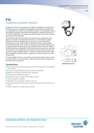 catálogo general de producto 2012
Para más información y otros modelos, consulte el Boletín de Producto
251251
componentes de refrigeración
Transductores de presión
Dimensiones en mm
La referencia P35 es un transductor que utilizan los reguladores de las series
P215/P255 que son controladores que regulan la velocidad del ventilador de
un condensador por medio de una entrada de presión. El condensador varía la
velocidad del ventilador detectando directamente los cambios de presión en
un circuito refrigerante. La consigna de cada transductor de presión se puede
ajustar de manera individual.
El controlador selecciona la entrada con la demanda de refrigeración más
alta para controlar la velocidad del ventilador. Los controladores pueden
utilizarse en sistemas refrigerantes no corrosivos y variar la tensión de
alimentación al motor desde el 45% al ≥95% de la tensión proporcionada
usando el principio de corte de fase. Si la presión desciende por debajo de la
consigna menos la banda proporcional, la salida al motor es de cero voltios o
la velocidad mínima configurada. Esto proporciona una variación de velocidad
de los motores con condensador permanente o asíncrono que no tienen una
corriente a carga completa superior a 3 A (rms). El fabricante del motor debe
haber aprobado su producto para su utilización con este principio de control
de velocidad.
Es recomendable confirmar con el fabricante del motor eléctrico que el motor
se puede utilizar con un controlador y usar el principio de corte de fase para
las variaciones de velocidad.
Características
zz Control de la presión del condensador a través de la variación de la velocidad
del ventilador
zz Entrada de presión/Entrada de presión doble (modelos BR)
zz Modelo con entrada de bomba de calor disponible
zz Transductores de fiabilidad probada
zz Tornillo de ajuste de consigna fácilmente accesible
zz Filtro de supresión integrado
zz Velocidad mínima ajustable o selección de corte
zz El funcionamiento del motor puede invertirse intercambiando únicamente dos
cables
zz Tamaño pequeño y montado sobre carril DIN
P35
Transductor de presión mecánico
85
56
26
37
67
19
 
