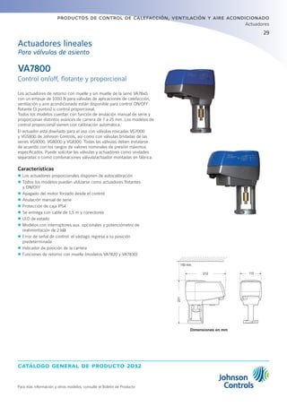 29
catálogo general de producto 2012
productos de control de calefacción, ventilación y aire acondicionado
Actuadores
Para más información y otros modelos, consulte el Boletín de Producto
Los actuadores de retorno con muelle y sin muelle de la serie VA78x0,
con un empuje de 1000 N para válvulas de aplicaciones de calefacción,
ventilación y aire acondicionado están disponible para control ON/OFF
flotante (3 puntos) o control proporcional.
Todos los modelos cuentan con función de anulación manual de serie y
proporcionan distintos avances de carrera de 7 a 25 mm. Los modelos de
control proporcional vienen con calibración automática.
El actuador está diseñado para el uso con válvulas roscadas VG7000
y VGS800 de Johnson Controls, así como con válvulas bridadas de las
series VG9000, VG8000 y VG8300. Todas las válvulas deben instalarse
de acuerdo con los rangos de valores nominales de presión máximos
especificados. Puede solicitar las válvulas y actuadores como unidades
separadas o como combinaciones válvula/actuador montadas en fábrica.
Características
zz Los actuadores proporcionales disponen de autocalibración
zz Todos los modelos pueden utilizarse como actuadores flotantes
y ON/OFF
zz Apagado del motor forzado desde el control
zz Anulación manual de serie
zz Protección de caja IP54
zz Se entrega con cable de 1,5 m y conectores
zz LED de estado
zz Modelos con interruptores aux. opcionales y potenciómetro de
realimentación de 2 kΩ
zz Error de señal de control: el vástago regresa a su posición
predeterminada
zz Indicador de posición de la carrera
zz Funciones de retorno con muelle (modelos VA7820 y VA7830)
VA7800
Control on/off, flotante y proporcional
Actuadores lineales
Para válvulas de asiento
150 min.
212 115
231
Dimensiones en mm
 