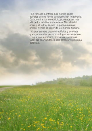 En Johnson Controls, nos fijamos en los
edificios de una forma que pocos han imaginado.
Cuando miramos un edificio, podemos ver más
allá de los ladrillos y el mortero. Más allá del
acero y el vidrio. Vemos un panorama más
amplio. Vemos el poder de la empresa humana.
Es por eso que creamos edificios y entornos
que ayudan a las personas a lograr sus objetivos
- y que dan a edificios, empresas y personas
todas las oportunidades para alcanzar su máximo
potencial.
 