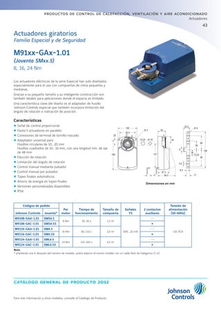 43
catálogo general de producto 2012
productos de control de calefacción, ventilación y aire acondicionado
Actuadores
Para más información y otros modelos, consulte el Catálogo de Producto
M91xx-GAx-1.01
(Joventa SMxx.5)
8, 16, 24 Nm
Los actuadores eléctricos de la serie Especial han sido diseñados
especialmente para el uso con compuertas de clima pequeñas y
medianas.
Gracias a su pequeño tamaño y su inteligente construcción son
también ideales para aplicaciones donde el espacio es limitado.
Una característica clave del diseño es el adaptador de husillo
Johnson Controls especial que también incorpora limitación del
ángulo de rotación e indicación de posición.
Características
zz Señal de control proporcional
zz Hasta 5 actuadores en paralelo
zz Conexiones de terminal de tornillo roscado
zz Adaptador universal para:
Husillos circulares de 10...20 mm
Husillos cuadrados de 10...16 mm, con una longitud mín. de eje
de 48 mm
zz Elección de rotación
zz Limitación del ángulo de rotación
zz Control manual mediante pulsador
zz Control manual por pulsador
zz Topes finales automáticos
zz Ahorro de energía en topes finales
zz Versiones personalizadas disponibles
zz IP54
Códigos de pedido
Par
motor
Tiempo de
funcionamiento
Tamaño de
compuerta
Señales
Y1
2 contactos
auxiliares
Tensión de
alimentación
(50-60Hz)Johnson Controls Joventa*
M9108-GAA-1.01 SMS4.5
8 Nm 30..45 s 1,5 m2
0(4)…20 mA
---
110 VCA
M9108-GAC-1.01 SMS4.5S Ÿ
M9116-GAA-1.01 SM4.5
16 Nm 80..110 s 3,0 m2
---
M9116-GAC-1.01 SM4.5S Ÿ
M9124-GAA-1.01 SML4.5
24 Nm 125..160 s 4,5 m2
---
M9124-GAC-1.01 SML4.5S Ÿ
Nota
* añadiendo una K después del número de modelo, podrá adquirir el mismo modelo con un cable libre de halógenos (1 m)
Dimensiones en mm
Actuadores giratorios
Familia Especial y de Seguridad
100
45
25.5
3510-20
4
4
6
3.5
8 5
17
10-16
180 137
67 5
94.5
190
34
73.25
84
59
90
11
20
82.5
 