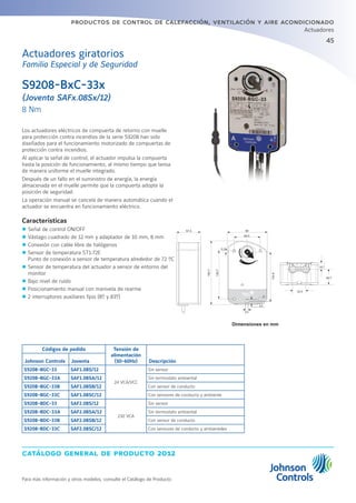 45
catálogo general de producto 2012
productos de control de calefacción, ventilación y aire acondicionado
Actuadores
Para más información y otros modelos, consulte el Catálogo de Producto
S9208-BxC-33x
(Joventa SAFx.08Sx/12)
8 Nm
Actuadores giratorios
Familia Especial y de Seguridad
Los actuadores eléctricos de compuerta de retorno con muelle
para protección contra incendios de la serie S9208 han sido
diseñados para el funcionamiento motorizado de compuertas de
protección contra incendios.
Al aplicar la señal de control, el actuador impulsa la compuerta
hasta la posición de funcionamiento, al mismo tiempo que tensa
de manera uniforme el muelle integrado.
Después de un fallo en el suministro de energía, la energía
almacenada en el muelle permite que la compuerta adopte la
posición de seguridad.
La operación manual se cancela de manera automática cuando el
actuador se encuentra en funcionamiento eléctrico.
Características
zz Señal de control ON/OFF
zz Vástago cuadrado de 12 mm y adaptador de 10 mm, 8 mm
zz Conexión con cable libre de halógenos
zz Sensor de temperatura ST1.72E
Punto de conexión a sensor de temperatura alrededor de 72 ºC
zz Sensor de temperatura del actuador a sensor de entorno del
monitor
zz Bajo nivel de ruido
zz Posicionamiento manual con manivela de rearme
zz 2 interruptores auxiliares fijos (8º y 83º)
Dimensiones en mm
Códigos de pedido Tensión de
alimentación
(50-60Hz) DescripciónJohnson Controls Joventa
S9208-BGC-33 SAF1.08S/12
24 VCA/VCC
Sin sensor
S9208-BGC-33A SAF1.08SA/12 Sin termostato ambiental
S9208-BGC-33B SAF1.08SB/12 Con sensor de conducto
S9208-BGC-33C SAF1.08SC/12 Con sensores de conducto y ambiente
S9208-BDC-33 SAF2.08S/12
230 VCA
Sin sensor
S9208-BDC-33A SAF2.08SA/12 Sin termostato ambiental
S9208-BDC-33B SAF2.08SB/12 Con sensor de conducto
S9208-BDC-33C SAF2.08SC/12 Con sensores de conducto y ambientales
 