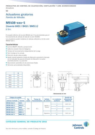 catálogo general de producto 2012
Actuadores
50
Para más información y otros modelos, consulte el Catálogo de Producto
productos de control de calefacción, ventilación y aire acondicionado
M9108-xxx-5
(Joventa BAS1 / BAS2 / BMS1.1)
8 Nm
El actuador eléctrico de la serie M9108-xxx-5 ha sido diseñado para el
funcionamiento de válvulas de bola de la serie VG1000.
Los actuadores pueden instalarse en válvulas utilizando un kit de unión
M9000-525-5
Características
zz Control ON/OFF, flotante y proporcional
zz Cable de conexión libre de halógenos
zz Tiempo de funcionamiento independiente de la carga
zz Fácil montaje en la consola
zz Dirección de giro seleccionable
zz Ajuste manual pulsando el botón de liberación y girando la manivela
con el indicador de posición (el botón de liberación no vuelve
automáticamente a su posición)
zz Desconexión automática en las posiciones finales
zz Versiones personalizadas disponibles
Códigos de pedido
Par
motor
Tiempo de
funcionamiento
Señales
de control
2 x contactos
auxiliares
Tensión de
alimentación
(50/60 Hz)Johnson Controls Joventa
M9108-AGA-5 BAS1
8 Nm 30 s
ON/OFF y
flotante
---
CA/CC 24 V
M9108-AGC-5 BAS1.S Ÿ
M9108-ADA-5 BAS2 ---
230 VCC
M9108-ADC-5 BAS2.S Ÿ
M9108-GGA-5 BMS1.1
Reguladora
---
CA/CC 24 V
M9108-GGC-5 BMS1.1S Ÿ
A
DN15 160
DN20 160
DN25 162
DN32 173
DN40 177
DN50 182
Dimensiones en mm
Actuadores giratorios
Familia de Válvulas
482.5
100
107
100
45
35
180
140
67.5
82.5
20
89
Minimal distance
A
199
 