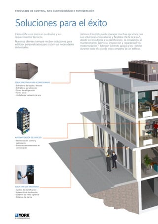 Soluciones para el éxito
Cada edificio es único en su diseño y sus
requerimientos técnicos.
Nuestros clientes siempre reciben soluciones para
edificios personalizadas para cubrir sus necesidades
individuales.
Johnson Controls puede manejar muchas opciones con
sus soluciones innovadoras y flexibles. De la A a la Z,
desde la consultoría a la planificación, la instalación, el
mantenimiento (servicio, inspección y reparación) y la
modernización - Johnson Controls apoya a los clientes
durante todo el ciclo de vida completo de un edificio.
SOLUCIONES PARA AIRE ACONDICIONADO
• Enfriadoras de líquido y fancoils
• Enfriadoras por absorción
• Torres de refrigeración
• Torres secas
• Unidades de trataiento de aire
AUTOMATIZACIÓN DE EDIFICIOS
• Monitorización, control y
optimización
• Protocolos estandarizados de
comunicación
SOLUCIONES DE SEGURIDAD
• Gestión de identificación
• Instalación de zonificación
• Sistemas de video vigilancia
• Sistemas de alarma
productos de control, aire acondicionado y refrigeración
 